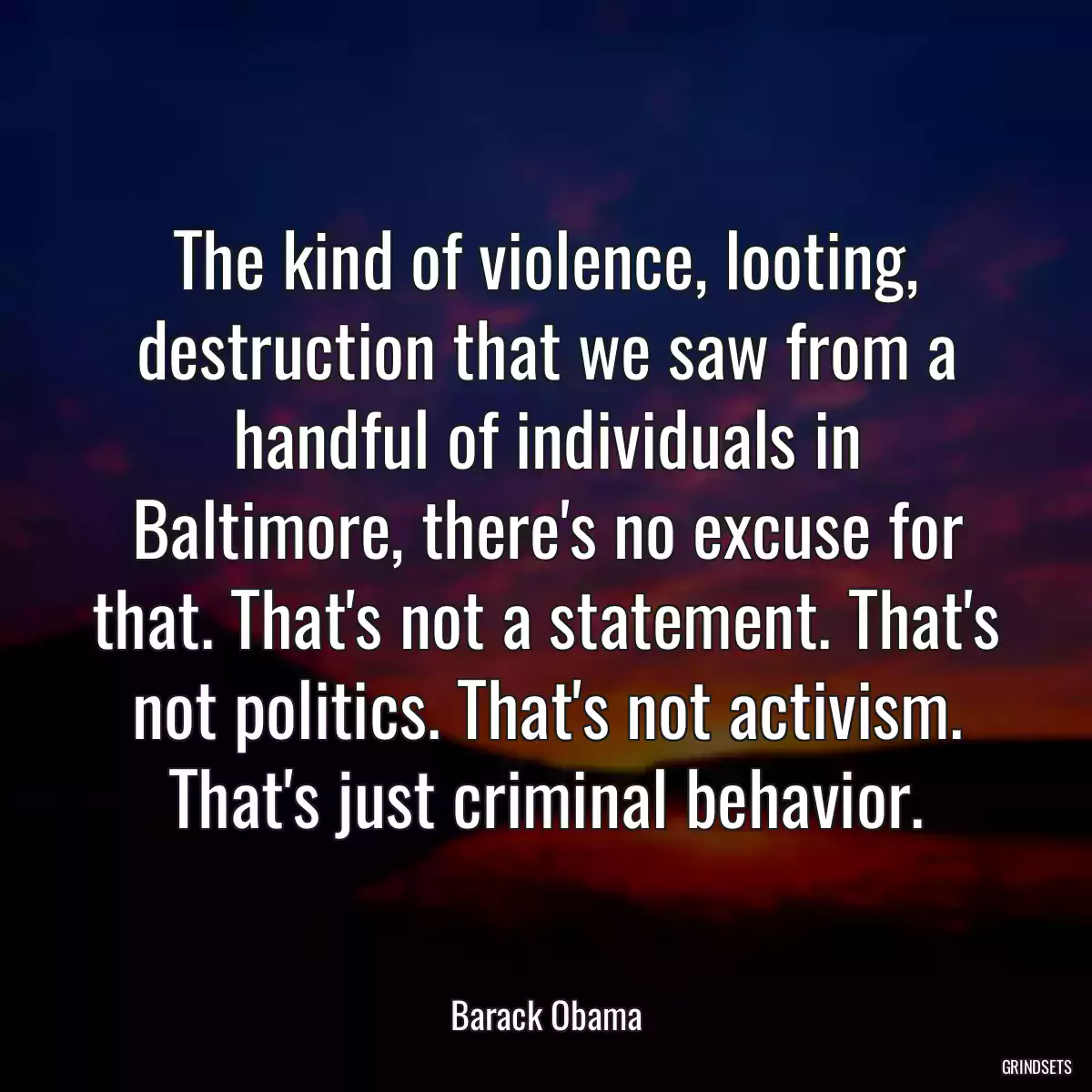 The kind of violence, looting, destruction that we saw from a handful of individuals in Baltimore, there\'s no excuse for that. That\'s not a statement. That\'s not politics. That\'s not activism. That\'s just criminal behavior.