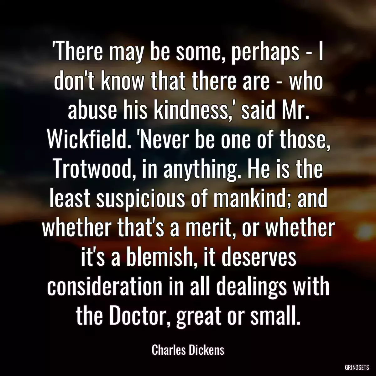 \'There may be some, perhaps - I don\'t know that there are - who abuse his kindness,\' said Mr. Wickfield. \'Never be one of those, Trotwood, in anything. He is the least suspicious of mankind; and whether that\'s a merit, or whether it\'s a blemish, it deserves consideration in all dealings with the Doctor, great or small.