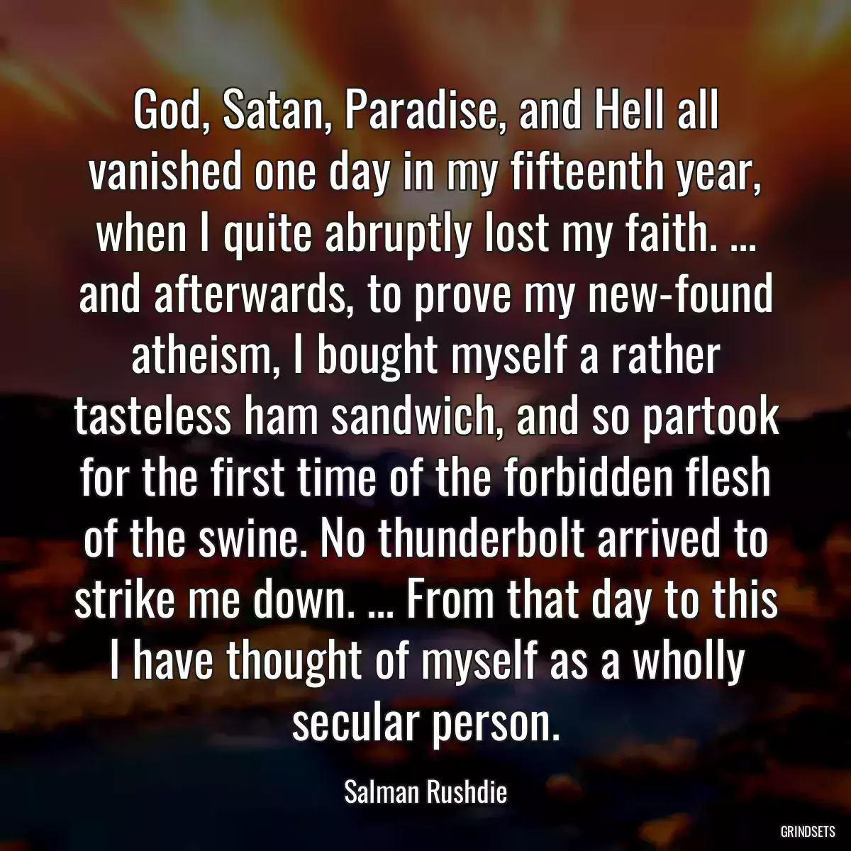 God, Satan, Paradise, and Hell all vanished one day in my fifteenth year, when I quite abruptly lost my faith. ... and afterwards, to prove my new-found atheism, I bought myself a rather tasteless ham sandwich, and so partook for the first time of the forbidden flesh of the swine. No thunderbolt arrived to strike me down. ... From that day to this I have thought of myself as a wholly secular person.