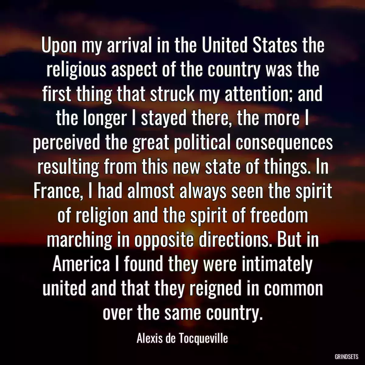 Upon my arrival in the United States the religious aspect of the country was the first thing that struck my attention; and the longer I stayed there, the more I perceived the great political consequences resulting from this new state of things. In France, I had almost always seen the spirit of religion and the spirit of freedom marching in opposite directions. But in America I found they were intimately united and that they reigned in common over the same country.