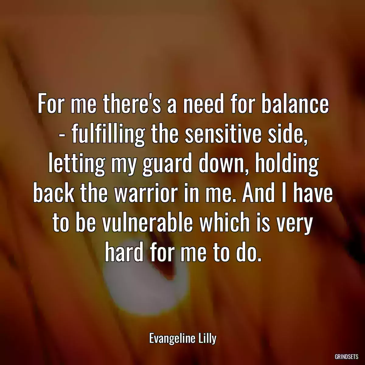 For me there\'s a need for balance - fulfilling the sensitive side, letting my guard down, holding back the warrior in me. And I have to be vulnerable which is very hard for me to do.