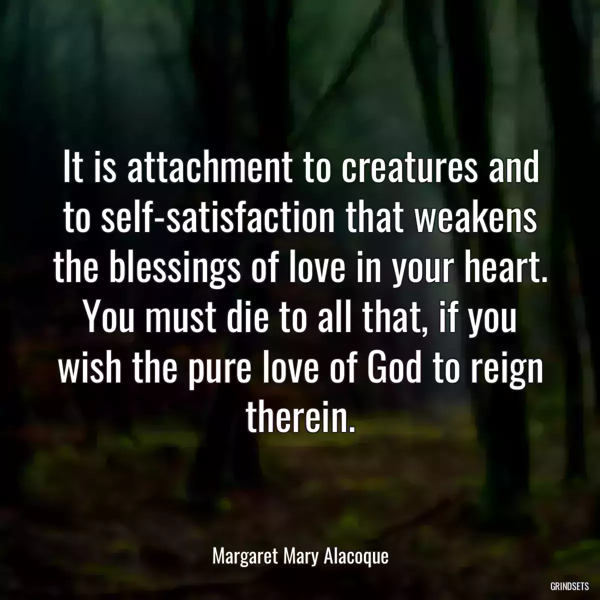 It is attachment to creatures and to self-satisfaction that weakens the blessings of love in your heart. You must die to all that, if you wish the pure love of God to reign therein.