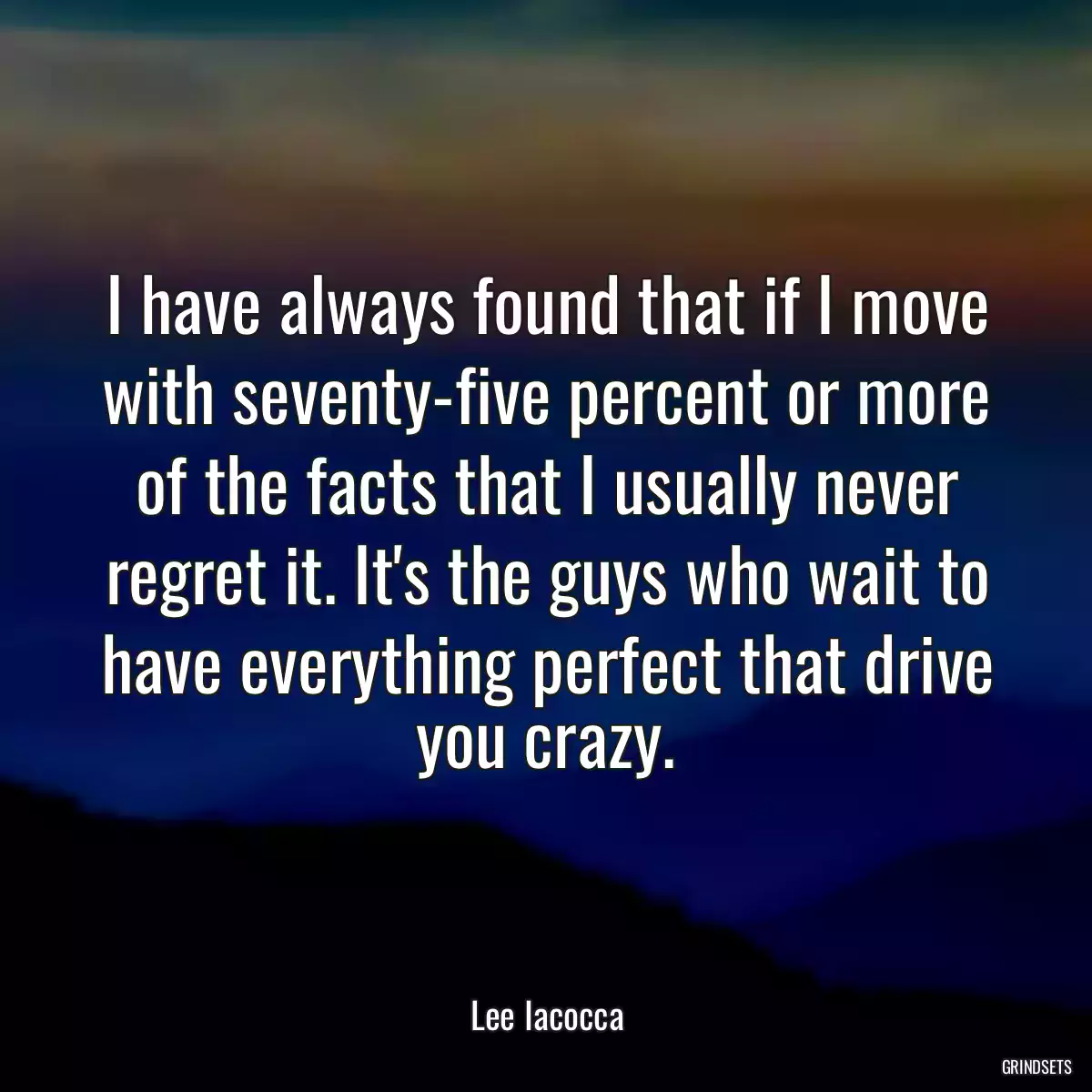 I have always found that if I move with seventy-five percent or more of the facts that I usually never regret it. It\'s the guys who wait to have everything perfect that drive you crazy.