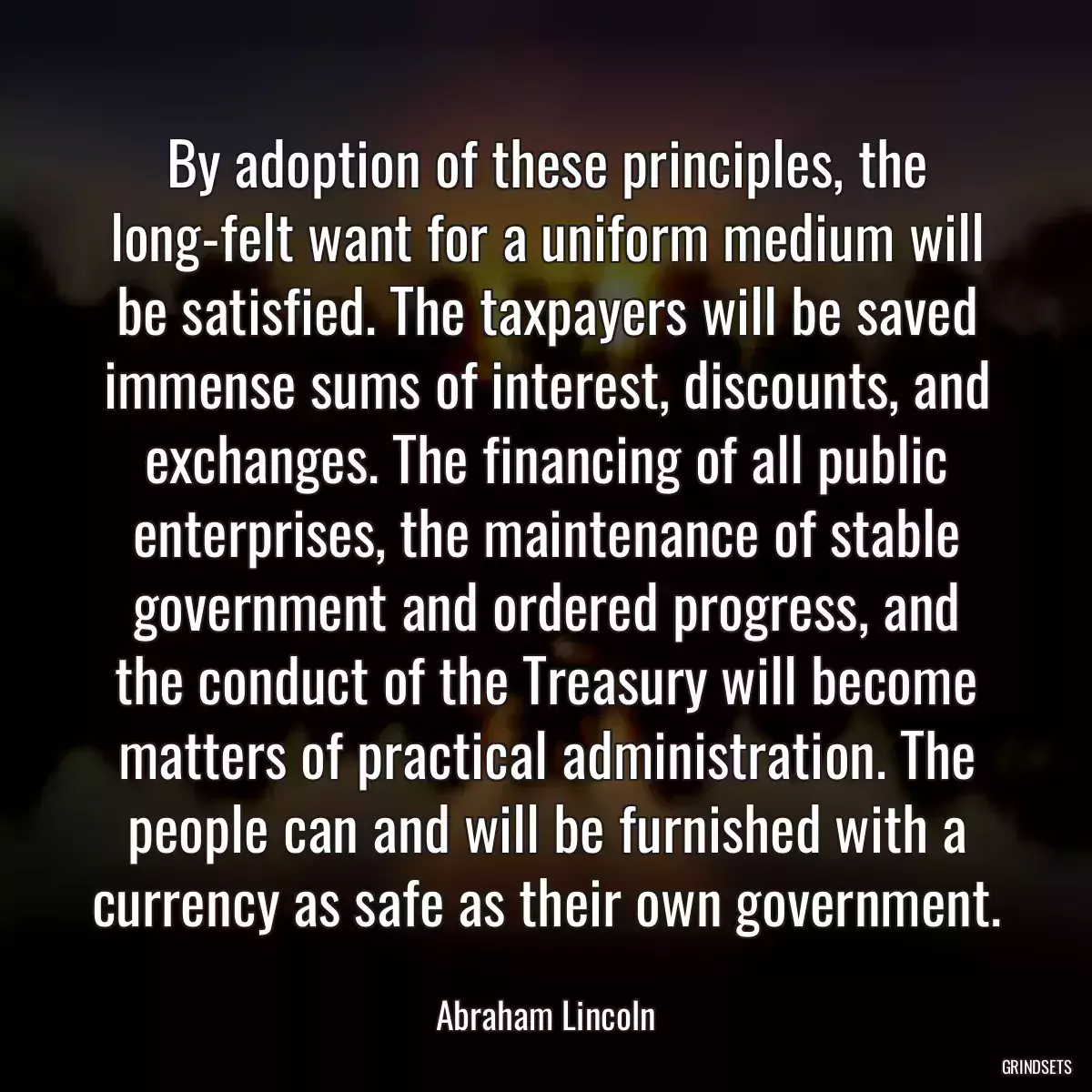 By adoption of these principles, the long-felt want for a uniform medium will be satisfied. The taxpayers will be saved immense sums of interest, discounts, and exchanges. The financing of all public enterprises, the maintenance of stable government and ordered progress, and the conduct of the Treasury will become matters of practical administration. The people can and will be furnished with a currency as safe as their own government.