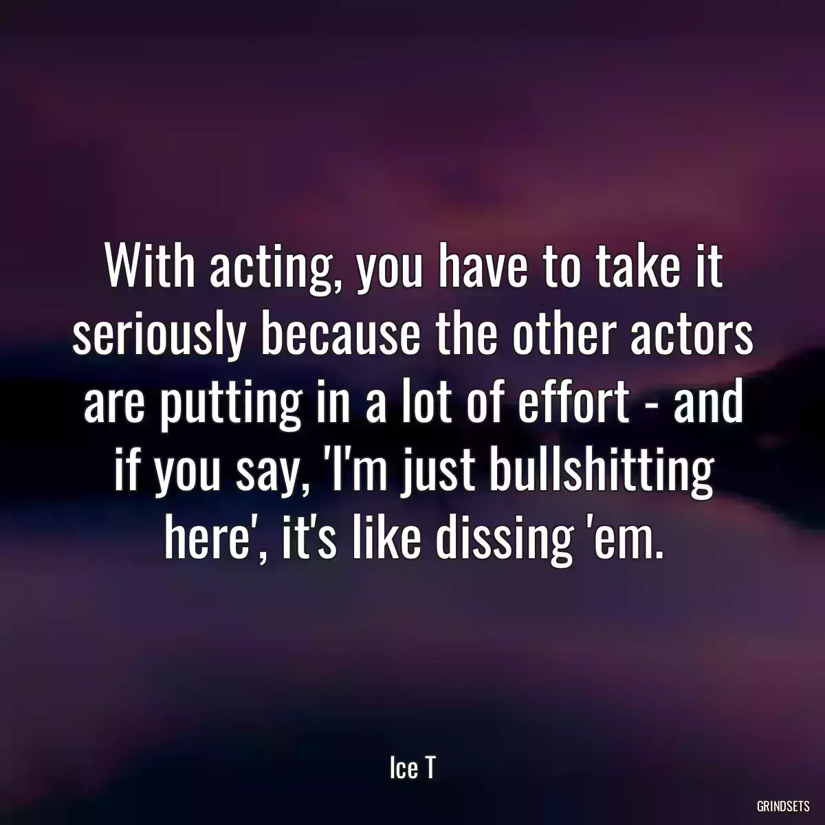 With acting, you have to take it seriously because the other actors are putting in a lot of effort - and if you say, \'I\'m just bullshitting here\', it\'s like dissing \'em.