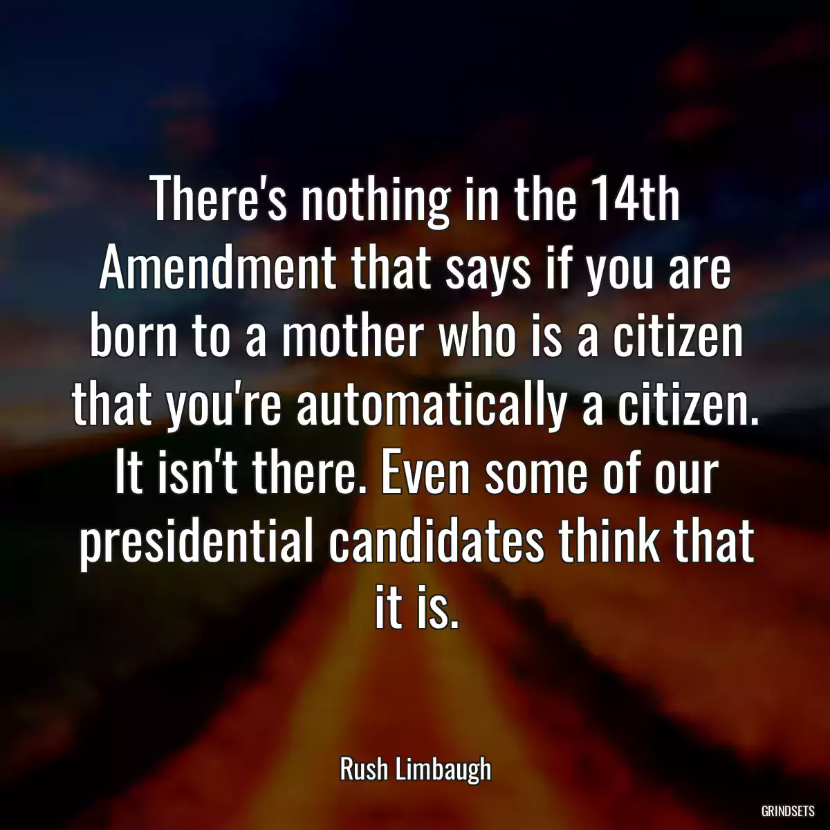 There\'s nothing in the 14th Amendment that says if you are born to a mother who is a citizen that you\'re automatically a citizen. It isn\'t there. Even some of our presidential candidates think that it is.