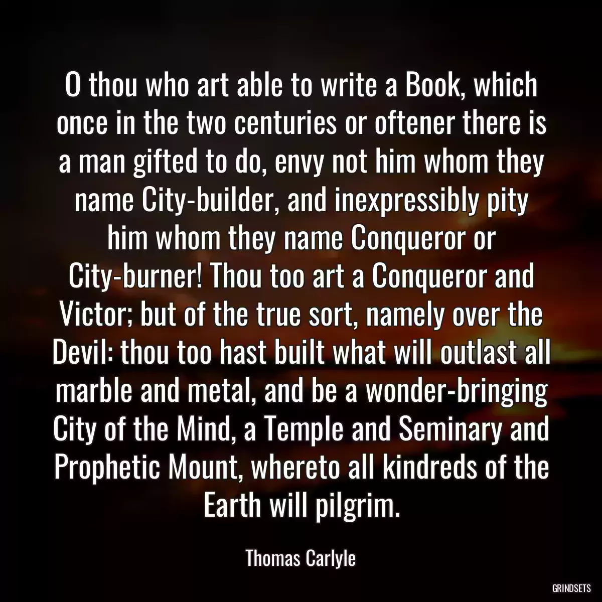 O thou who art able to write a Book, which once in the two centuries or oftener there is a man gifted to do, envy not him whom they name City-builder, and inexpressibly pity him whom they name Conqueror or City-burner! Thou too art a Conqueror and Victor; but of the true sort, namely over the Devil: thou too hast built what will outlast all marble and metal, and be a wonder-bringing City of the Mind, a Temple and Seminary and Prophetic Mount, whereto all kindreds of the Earth will pilgrim.