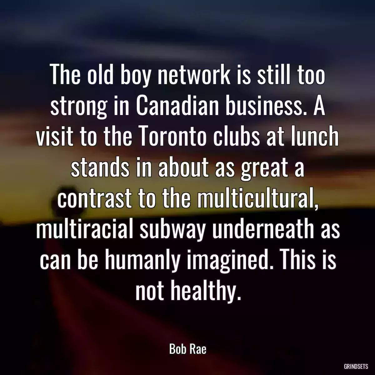 The old boy network is still too strong in Canadian business. A visit to the Toronto clubs at lunch stands in about as great a contrast to the multicultural, multiracial subway underneath as can be humanly imagined. This is not healthy.