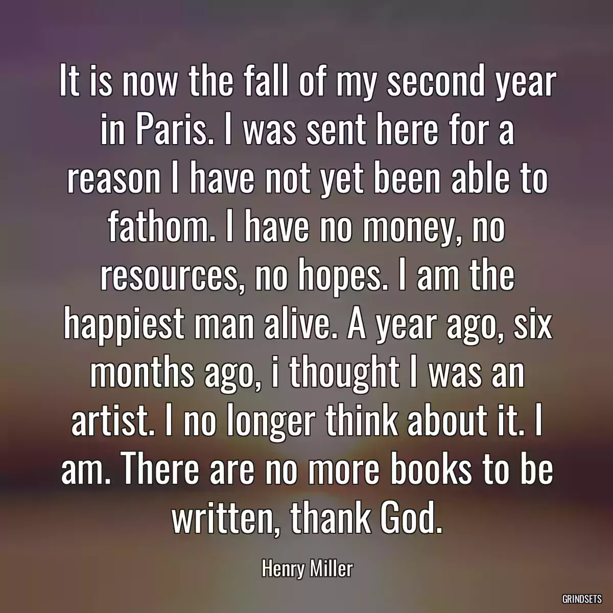 It is now the fall of my second year in Paris. I was sent here for a reason I have not yet been able to fathom. I have no money, no resources, no hopes. I am the happiest man alive. A year ago, six months ago, i thought I was an artist. I no longer think about it. I am. There are no more books to be written, thank God.