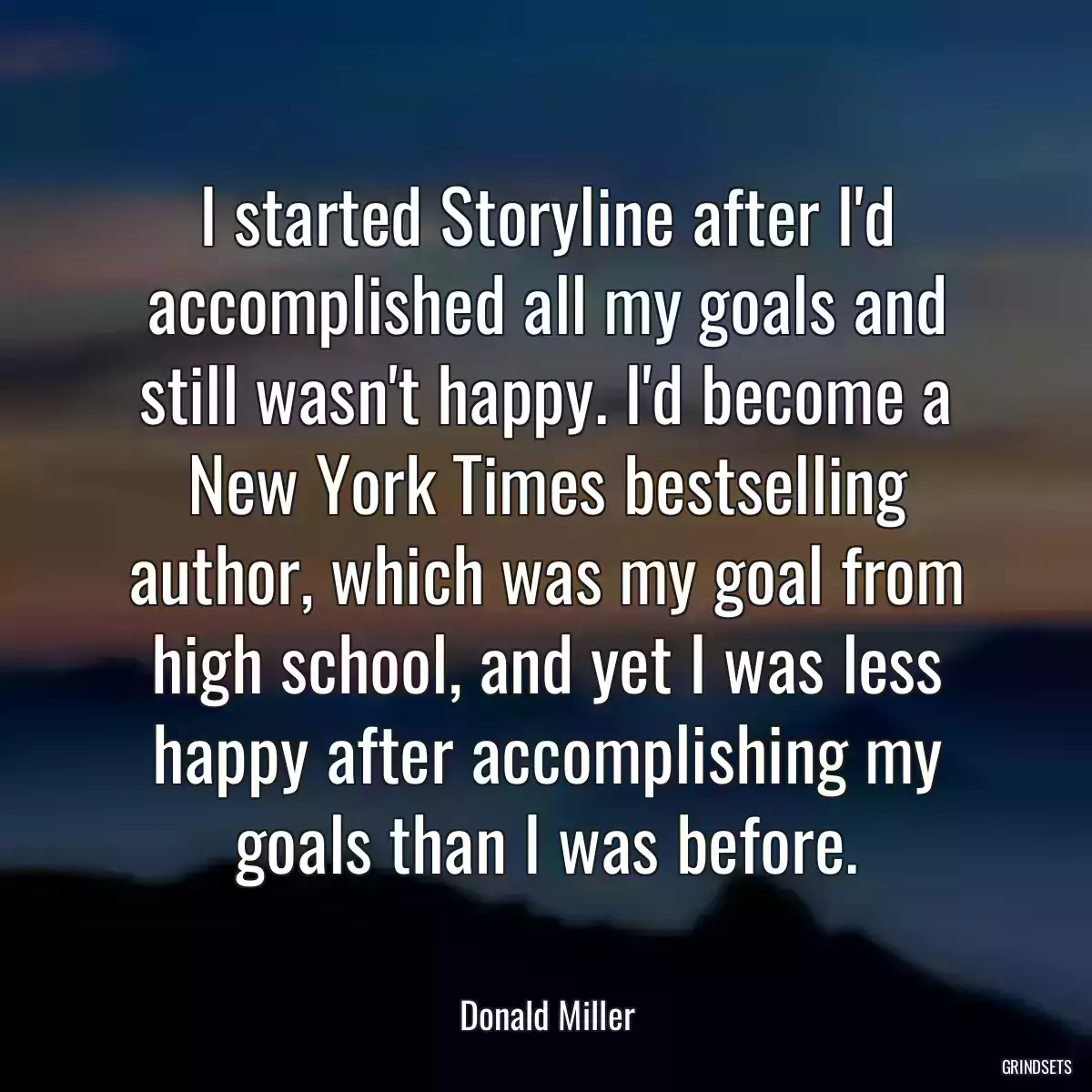 I started Storyline after I\'d accomplished all my goals and still wasn\'t happy. I\'d become a New York Times bestselling author, which was my goal from high school, and yet I was less happy after accomplishing my goals than I was before.