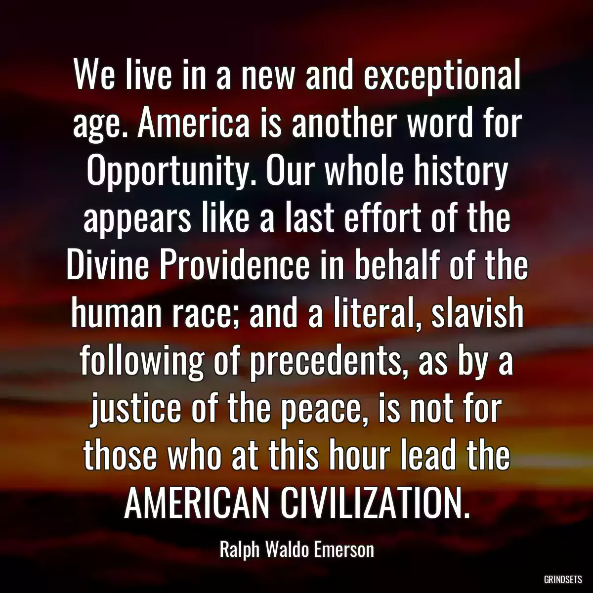 We live in a new and exceptional age. America is another word for Opportunity. Our whole history appears like a last effort of the Divine Providence in behalf of the human race; and a literal, slavish following of precedents, as by a justice of the peace, is not for those who at this hour lead the AMERICAN CIVILIZATION.