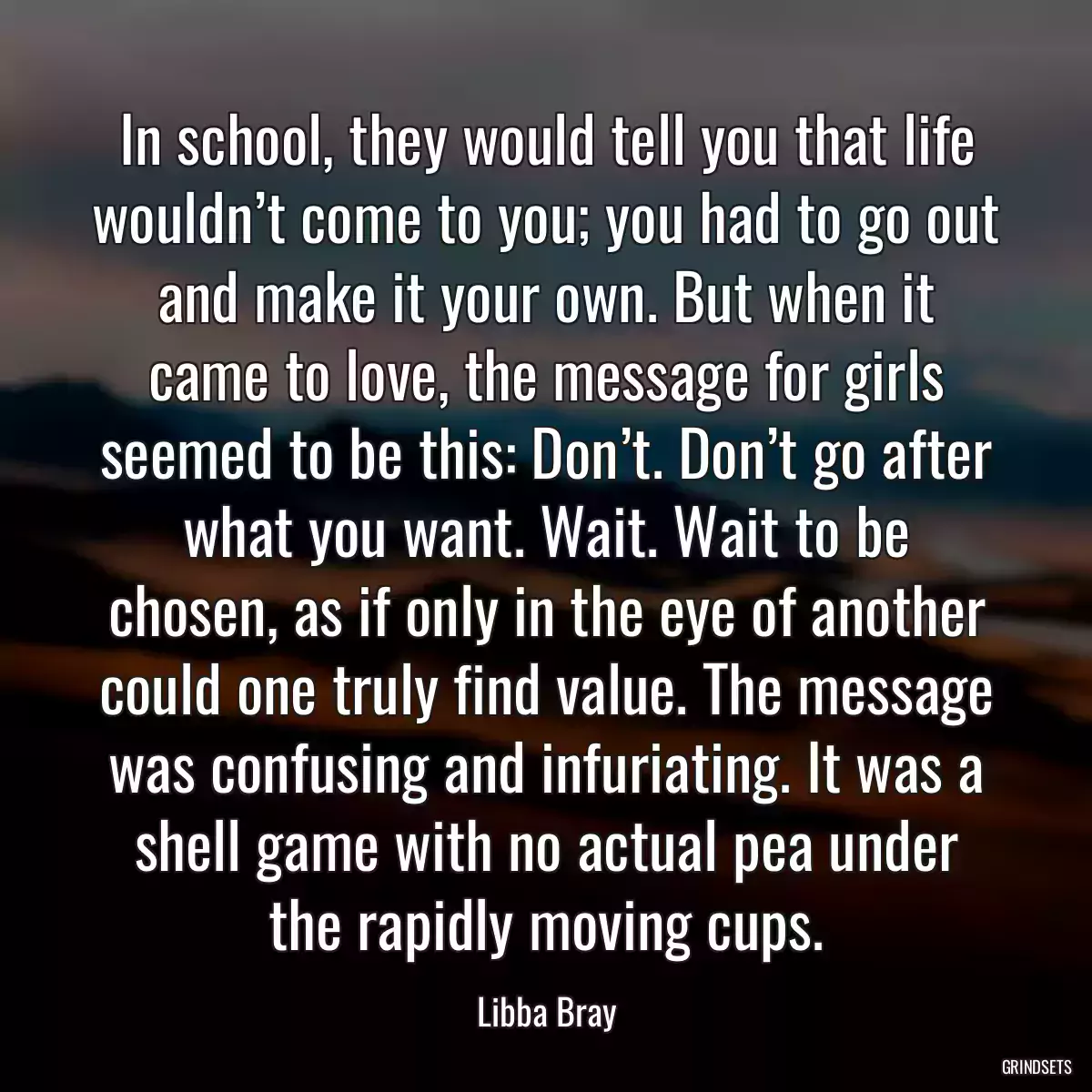 In school, they would tell you that life wouldn’t come to you; you had to go out and make it your own. But when it came to love, the message for girls seemed to be this: Don’t. Don’t go after what you want. Wait. Wait to be chosen, as if only in the eye of another could one truly find value. The message was confusing and infuriating. It was a shell game with no actual pea under the rapidly moving cups.