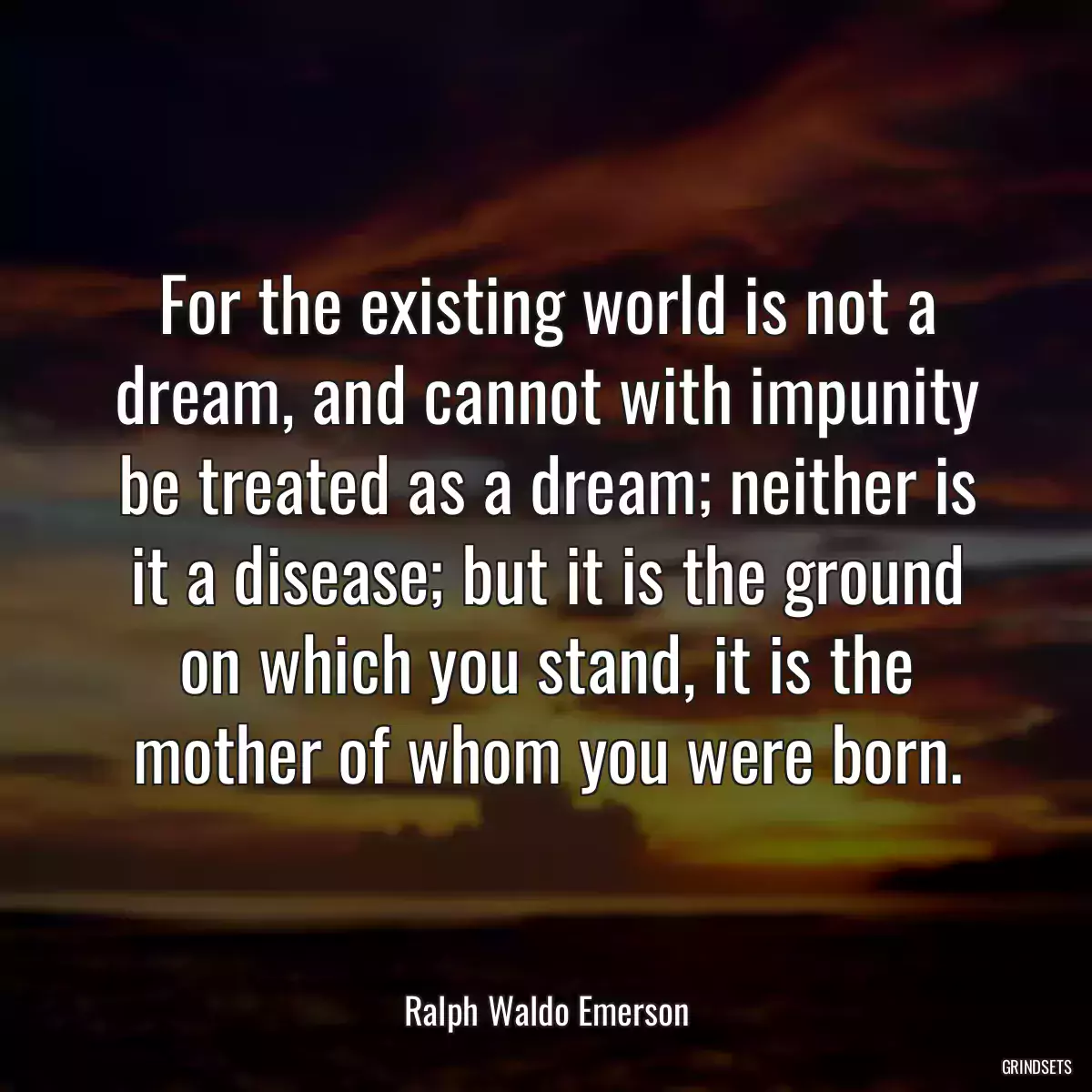 For the existing world is not a dream, and cannot with impunity be treated as a dream; neither is it a disease; but it is the ground on which you stand, it is the mother of whom you were born.