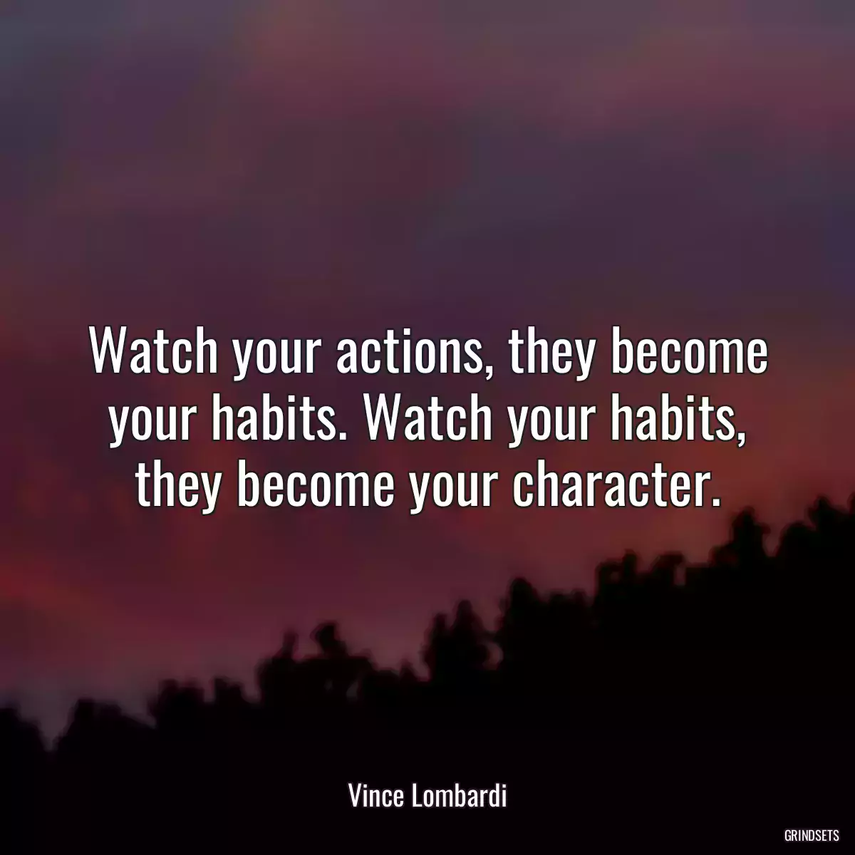 Watch your actions, they become your habits. Watch your habits, they become your character.