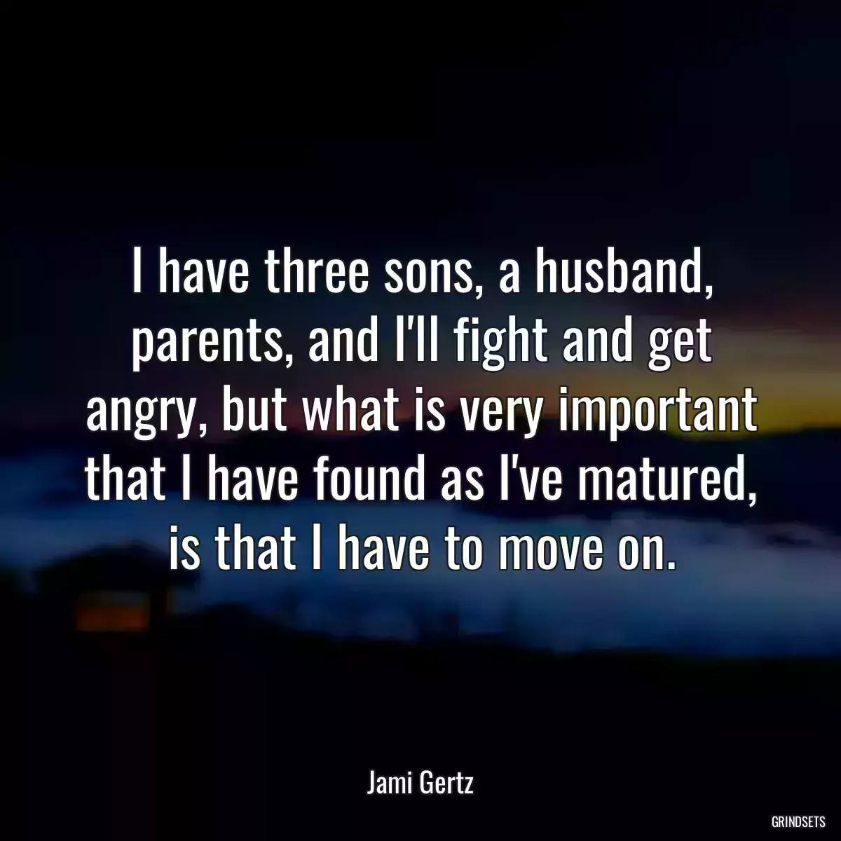 I have three sons, a husband, parents, and I\'ll fight and get angry, but what is very important that I have found as I\'ve matured, is that I have to move on.