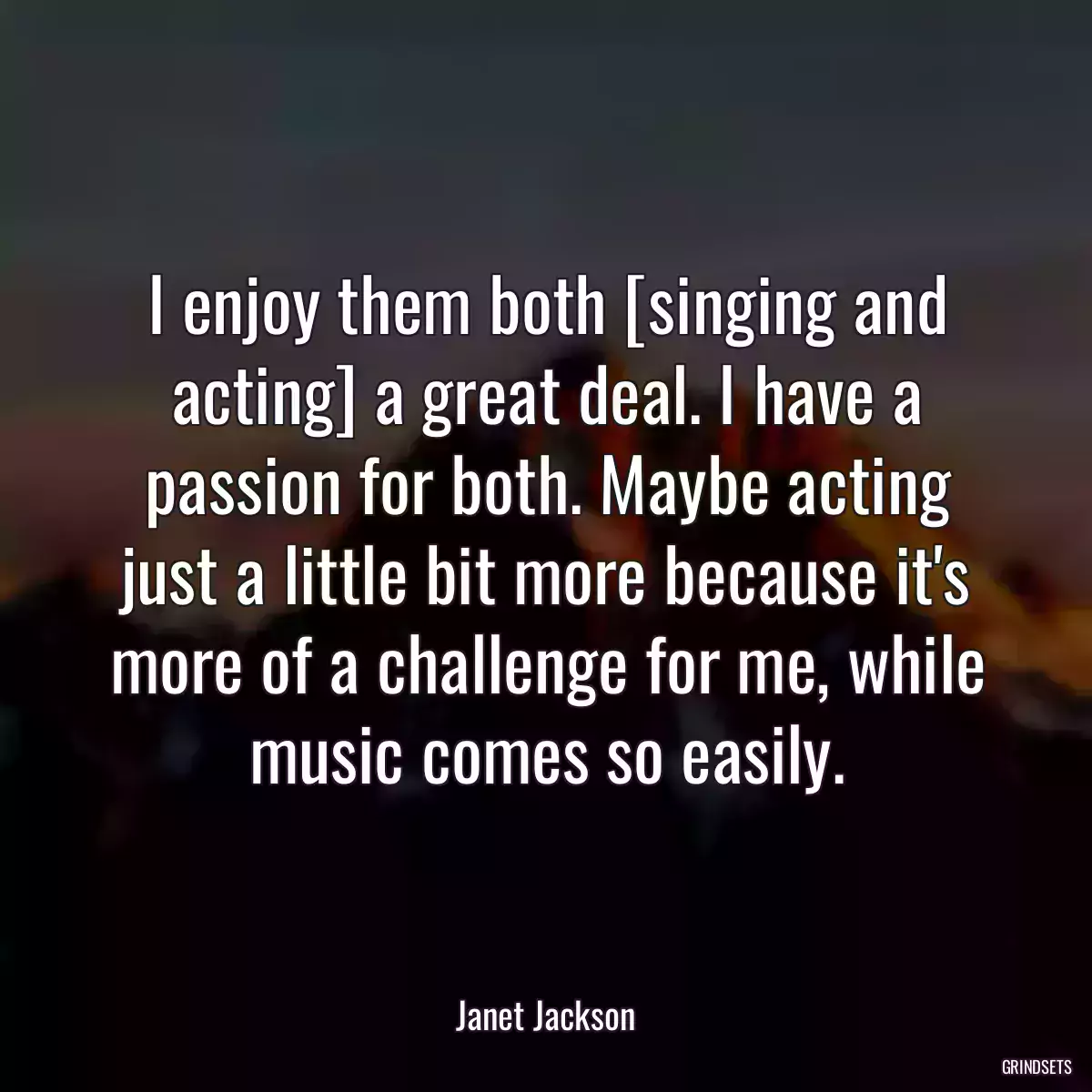 I enjoy them both [singing and acting] a great deal. I have a passion for both. Maybe acting just a little bit more because it\'s more of a challenge for me, while music comes so easily.