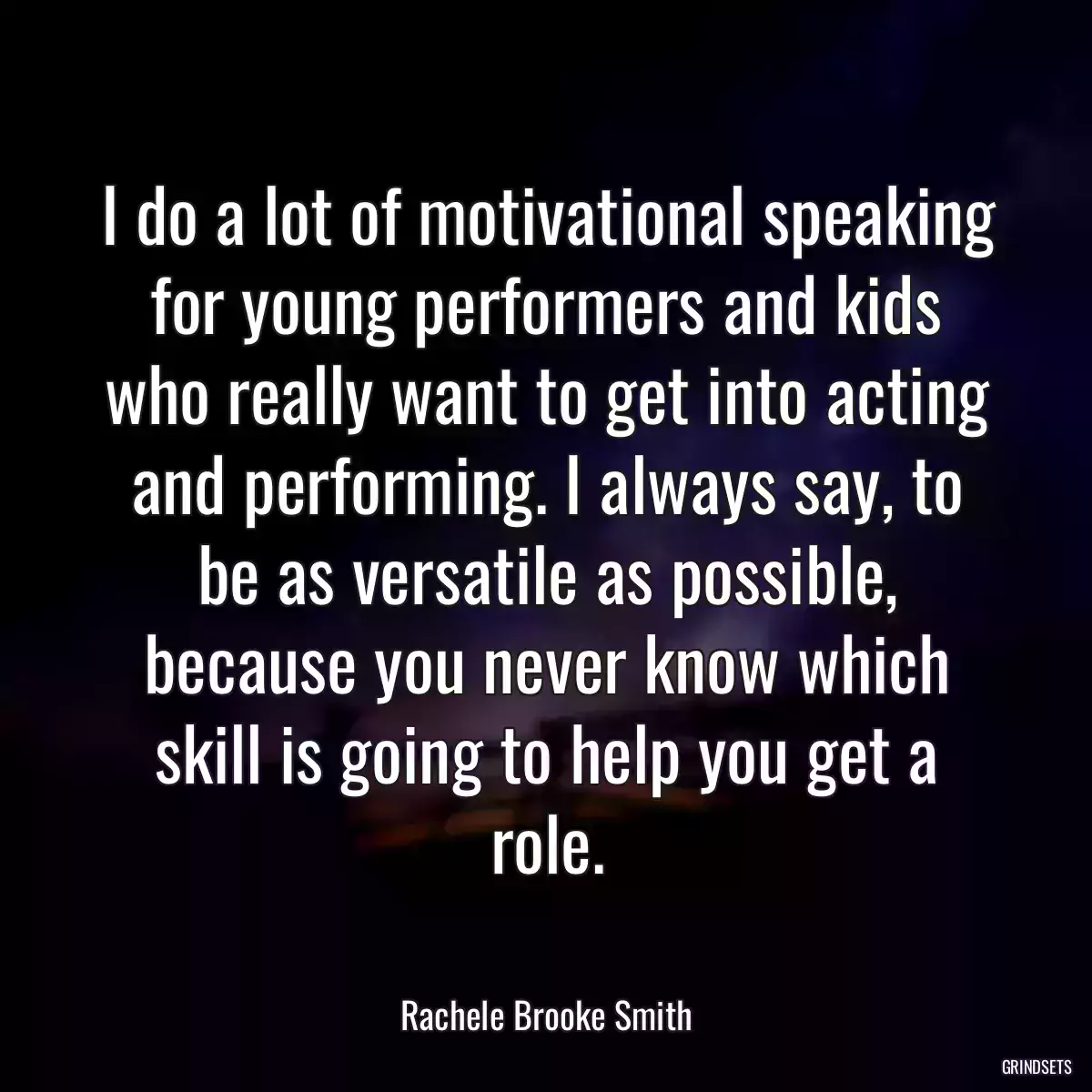 I do a lot of motivational speaking for young performers and kids who really want to get into acting and performing. I always say, to be as versatile as possible, because you never know which skill is going to help you get a role.