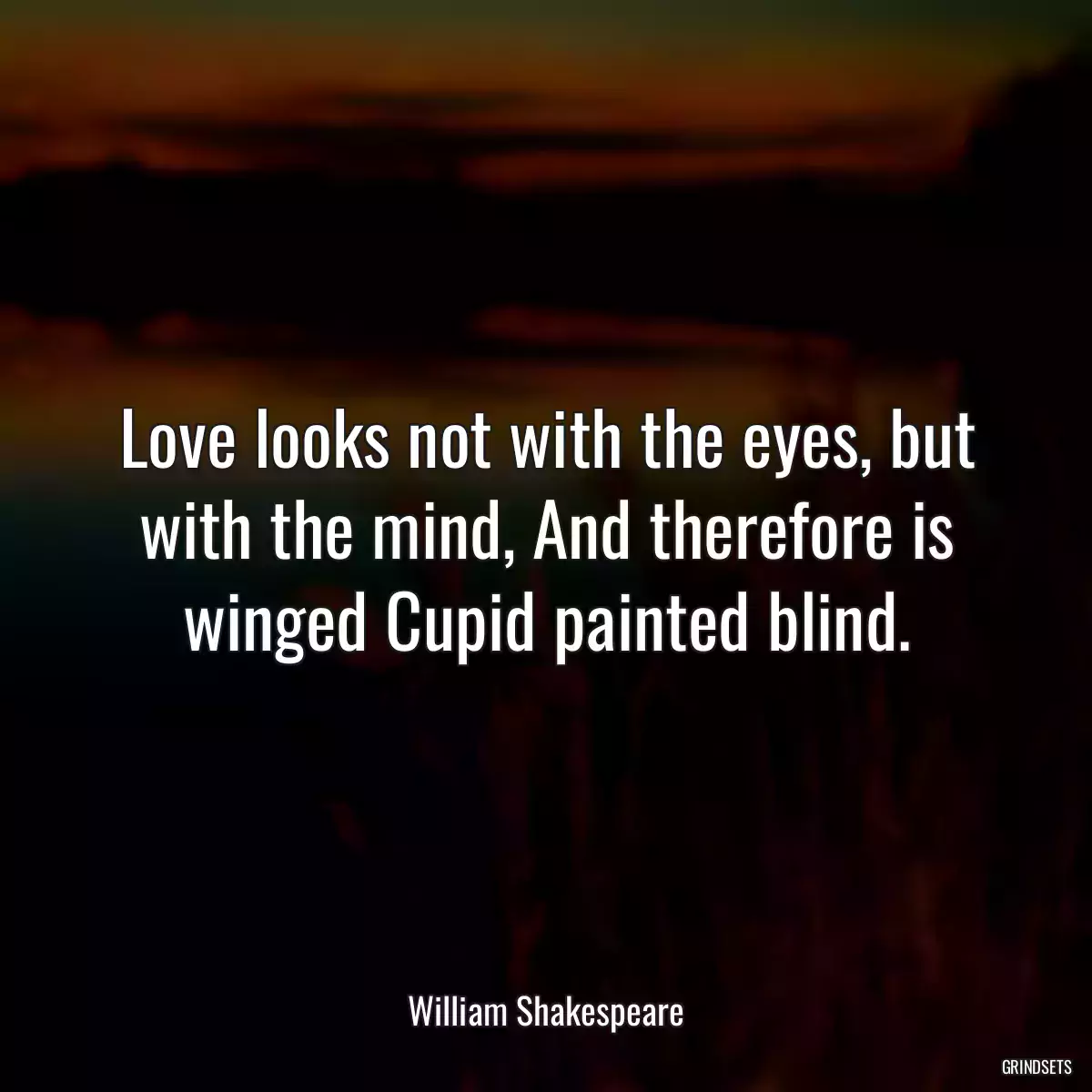 Love looks not with the eyes, but with the mind, And therefore is winged Cupid painted blind.