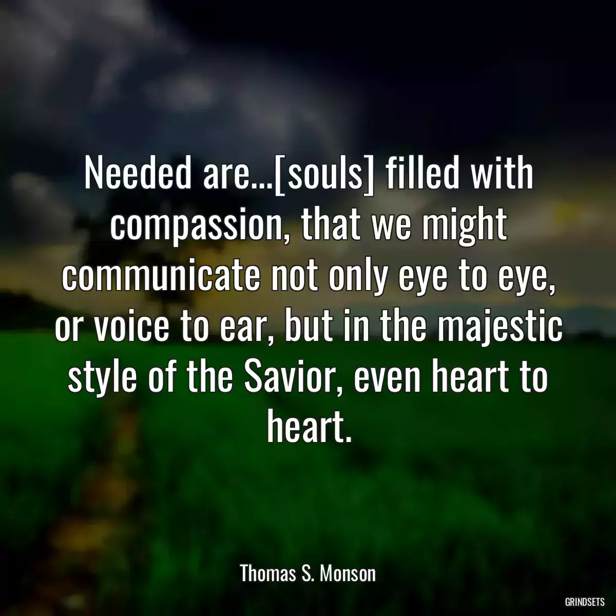 Needed are...[souls] filled with compassion, that we might communicate not only eye to eye, or voice to ear, but in the majestic style of the Savior, even heart to heart.