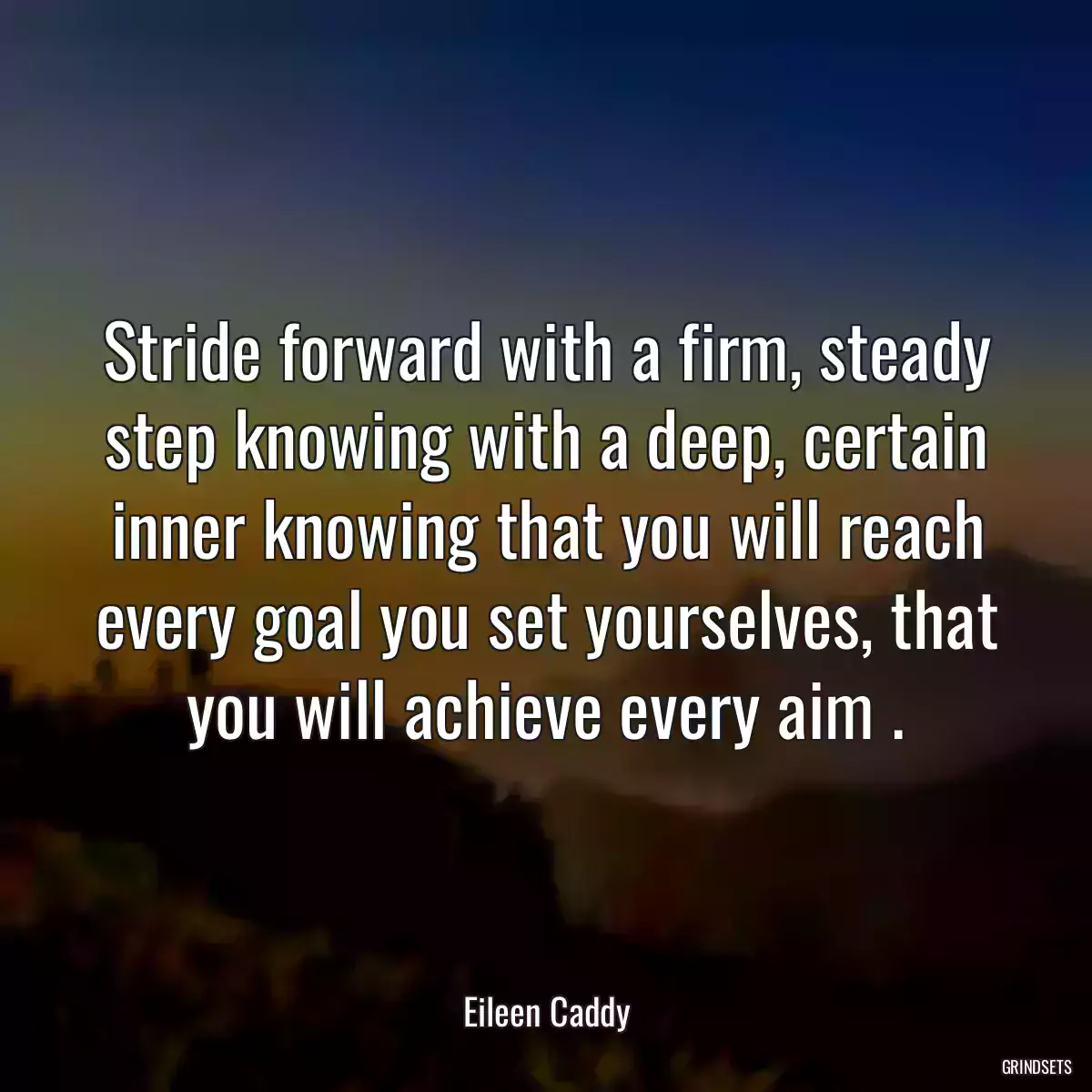 Stride forward with a firm, steady step knowing with a deep, certain inner knowing that you will reach every goal you set yourselves, that you will achieve every aim .