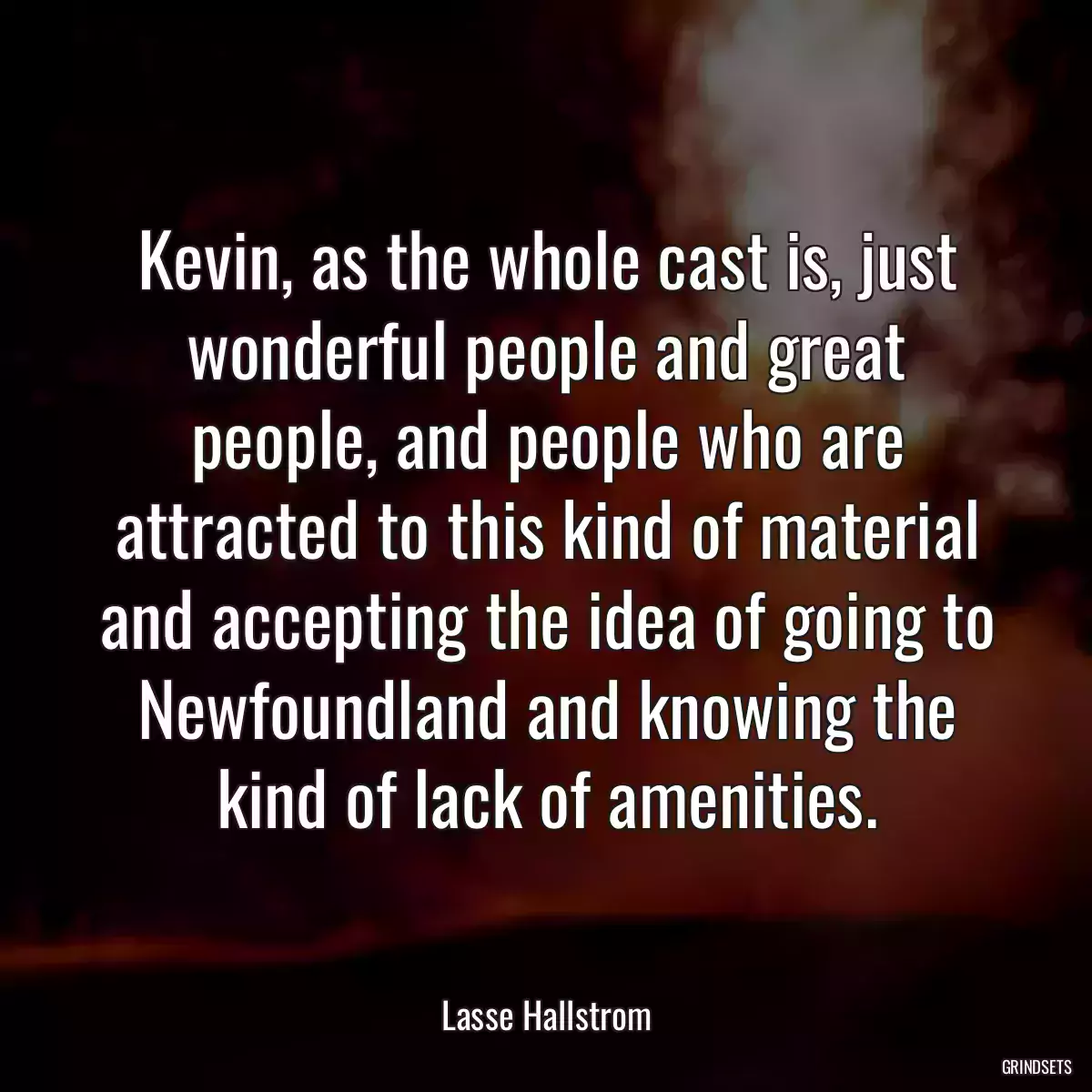 Kevin, as the whole cast is, just wonderful people and great people, and people who are attracted to this kind of material and accepting the idea of going to Newfoundland and knowing the kind of lack of amenities.