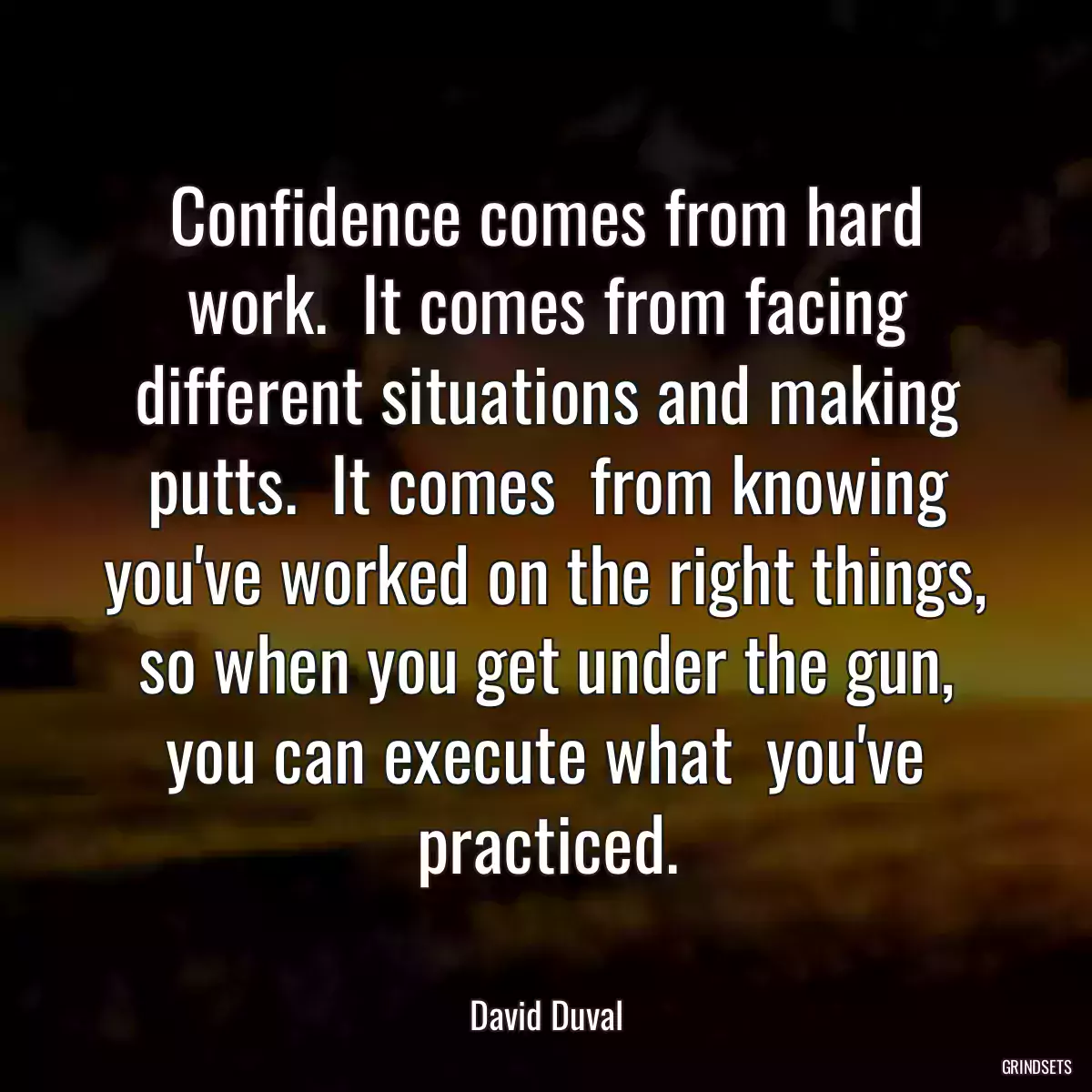 Confidence comes from hard work.  It comes from facing different situations and making putts.  It comes  from knowing you\'ve worked on the right things, so when you get under the gun, you can execute what  you\'ve practiced.