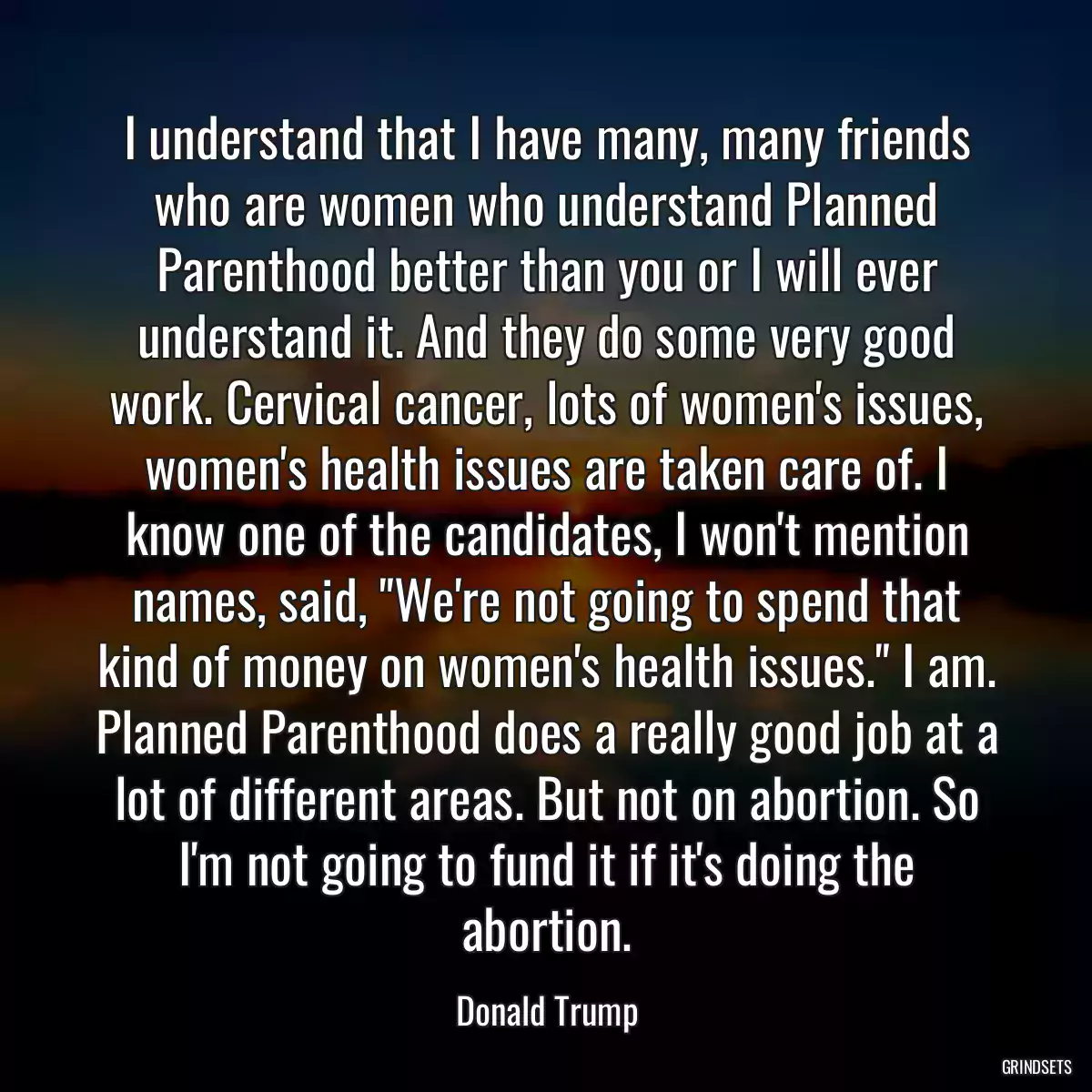 I understand that I have many, many friends who are women who understand Planned Parenthood better than you or I will ever understand it. And they do some very good work. Cervical cancer, lots of women\'s issues, women\'s health issues are taken care of. I know one of the candidates, I won\'t mention names, said, \