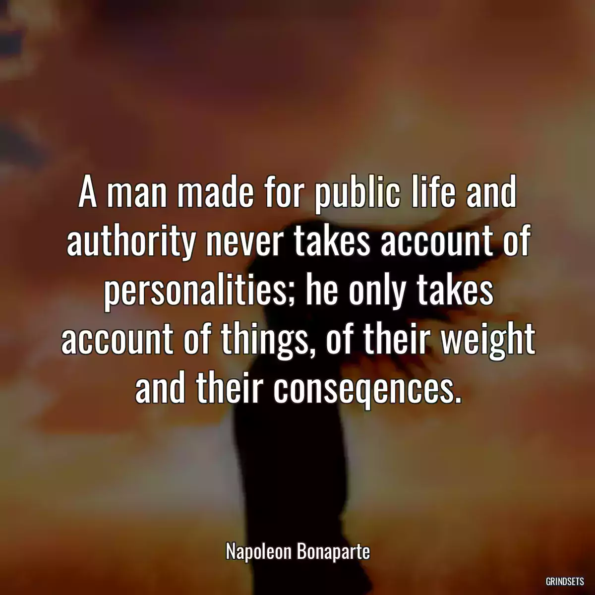 A man made for public life and authority never takes account of personalities; he only takes account of things, of their weight and their conseqences.