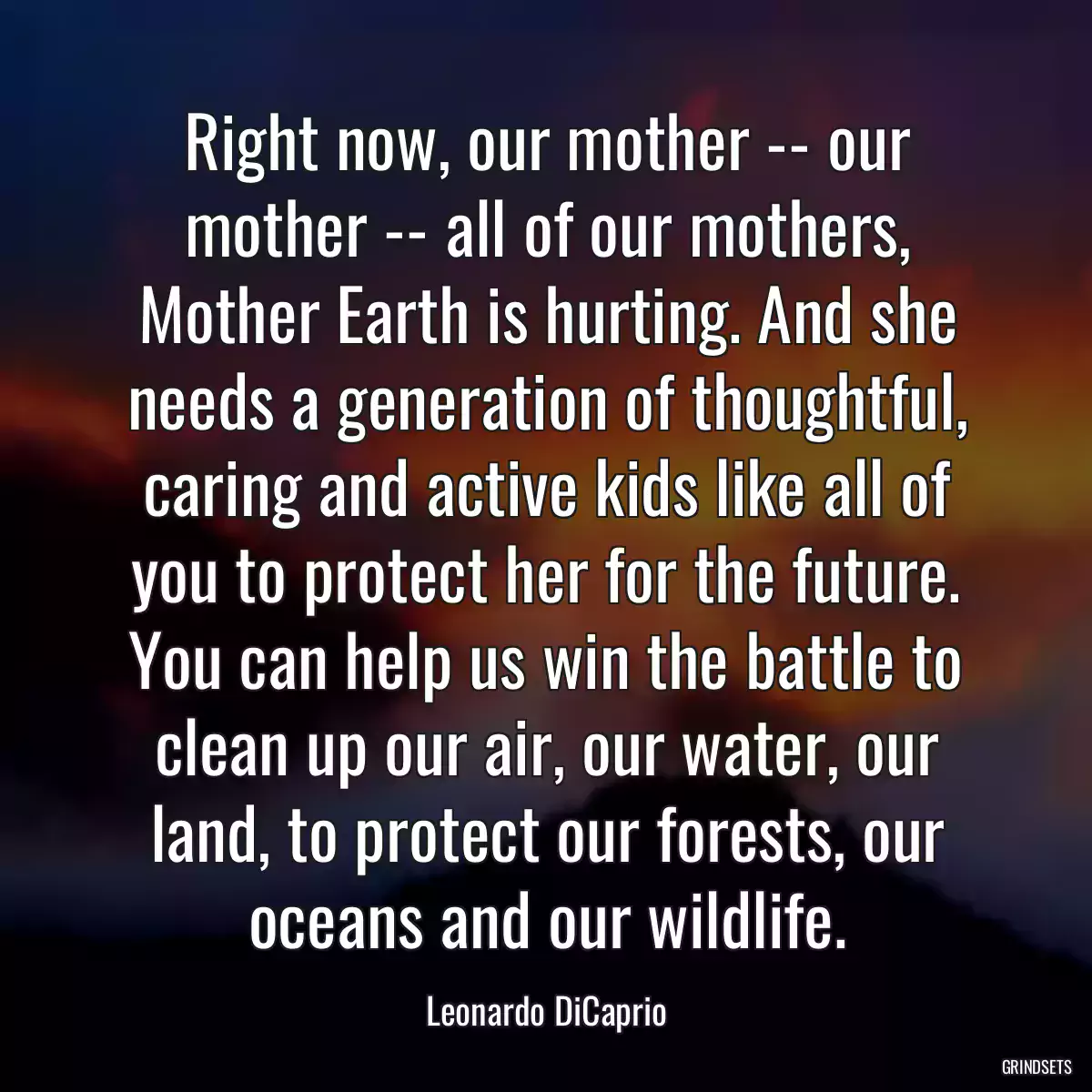 Right now, our mother -- our mother -- all of our mothers, Mother Earth is hurting. And she needs a generation of thoughtful, caring and active kids like all of you to protect her for the future. You can help us win the battle to clean up our air, our water, our land, to protect our forests, our oceans and our wildlife.