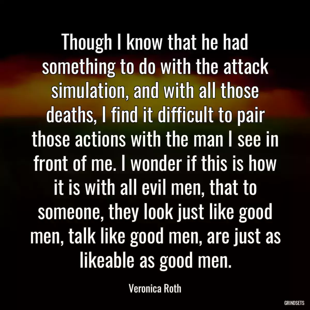 Though I know that he had something to do with the attack simulation, and with all those deaths, I find it difficult to pair those actions with the man I see in front of me. I wonder if this is how it is with all evil men, that to someone, they look just like good men, talk like good men, are just as likeable as good men.