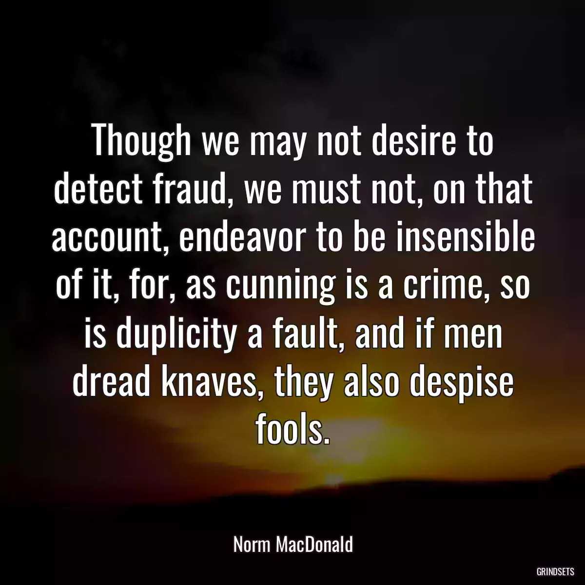 Though we may not desire to detect fraud, we must not, on that account, endeavor to be insensible of it, for, as cunning is a crime, so is duplicity a fault, and if men dread knaves, they also despise fools.