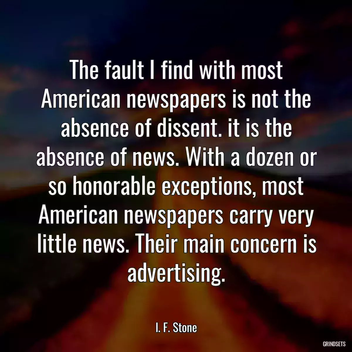 The fault I find with most American newspapers is not the absence of dissent. it is the absence of news. With a dozen or so honorable exceptions, most American newspapers carry very little news. Their main concern is advertising.