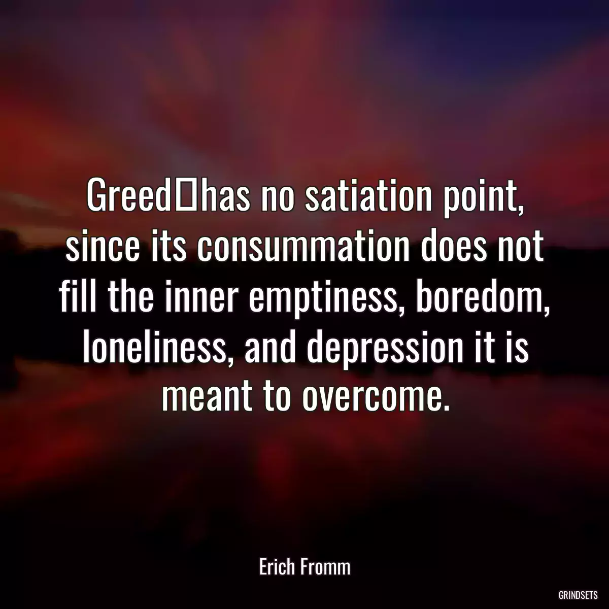 Greedhas no satiation point, since its consummation does not fill the inner emptiness, boredom, loneliness, and depression it is meant to overcome.