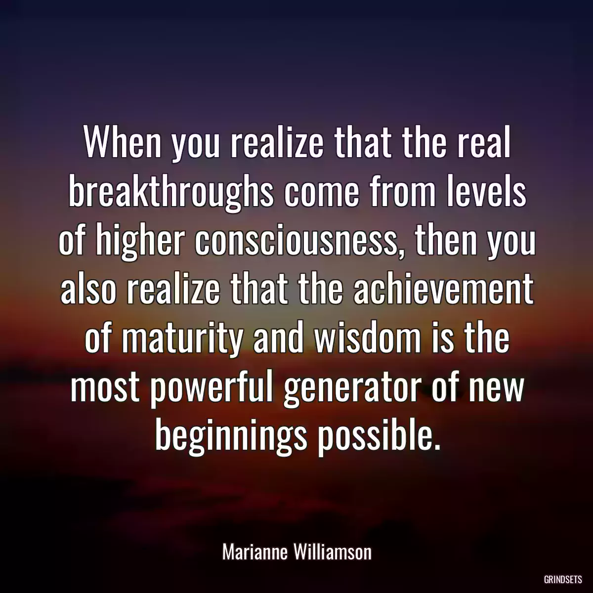 When you realize that the real breakthroughs come from levels of higher consciousness, then you also realize that the achievement of maturity and wisdom is the most powerful generator of new beginnings possible.