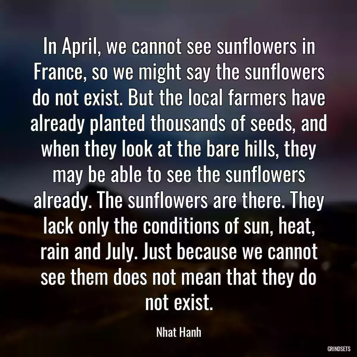 In April, we cannot see sunflowers in France, so we might say the sunflowers do not exist. But the local farmers have already planted thousands of seeds, and when they look at the bare hills, they may be able to see the sunflowers already. The sunflowers are there. They lack only the conditions of sun, heat, rain and July. Just because we cannot see them does not mean that they do not exist.