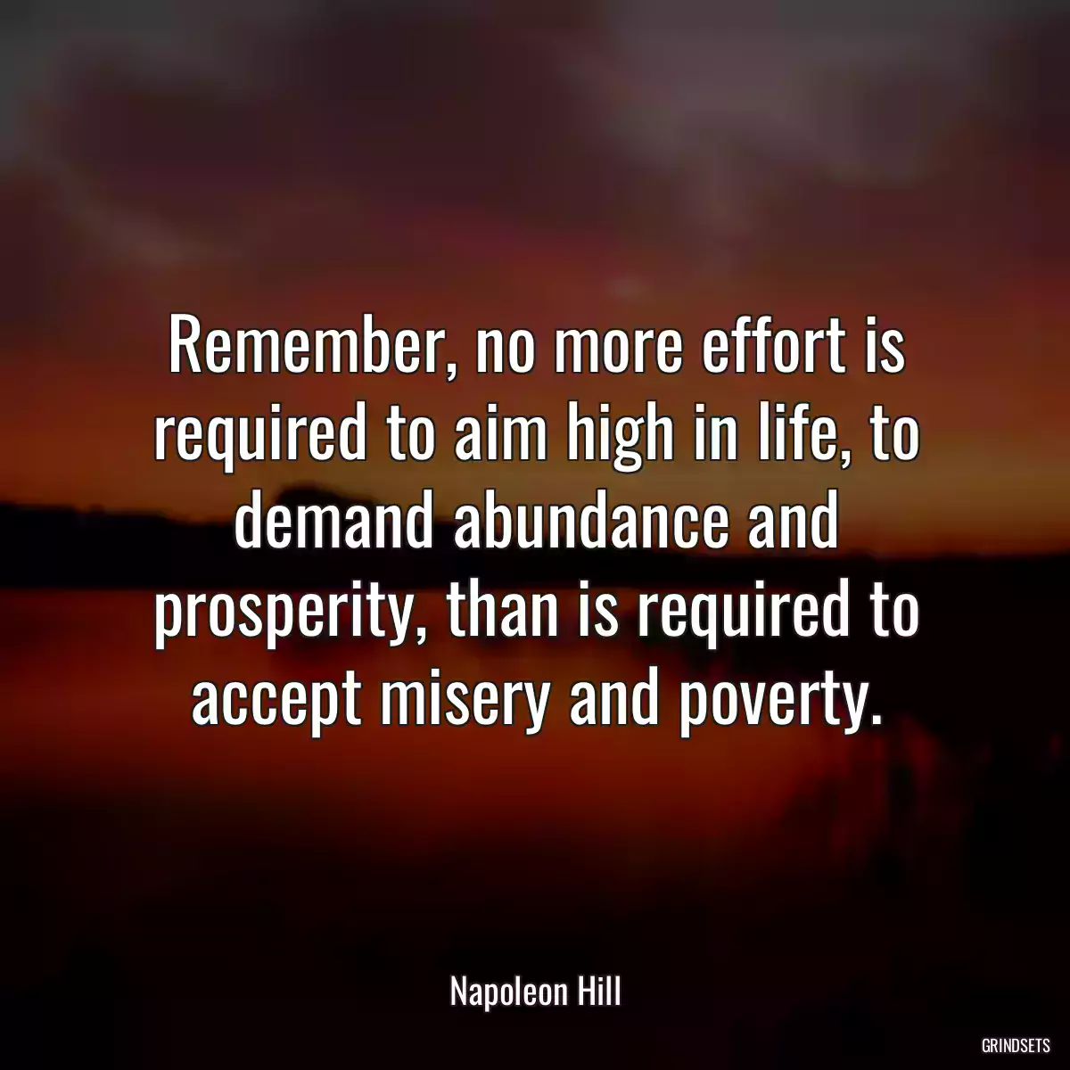 Remember, no more effort is required to aim high in life, to demand abundance and prosperity, than is required to accept misery and poverty.