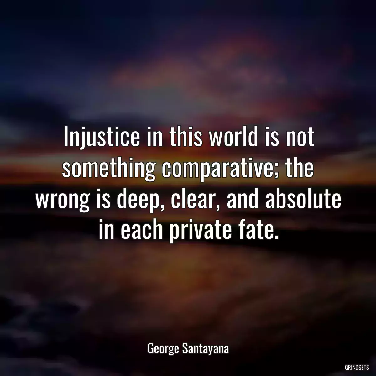 Injustice in this world is not something comparative; the wrong is deep, clear, and absolute in each private fate.