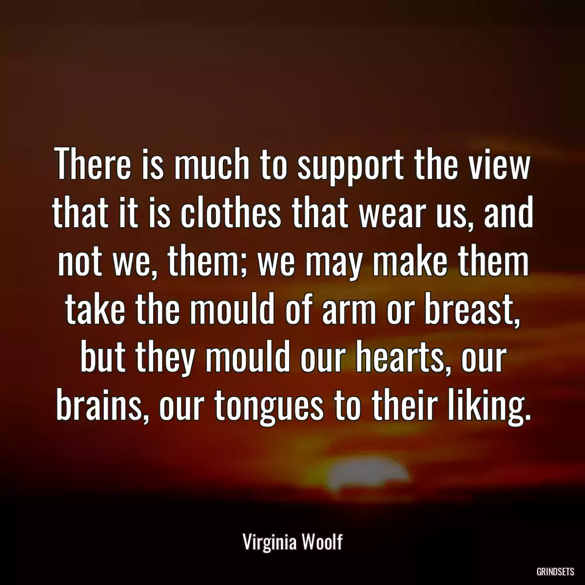 There is much to support the view that it is clothes that wear us, and not we, them; we may make them take the mould of arm or breast, but they mould our hearts, our brains, our tongues to their liking.