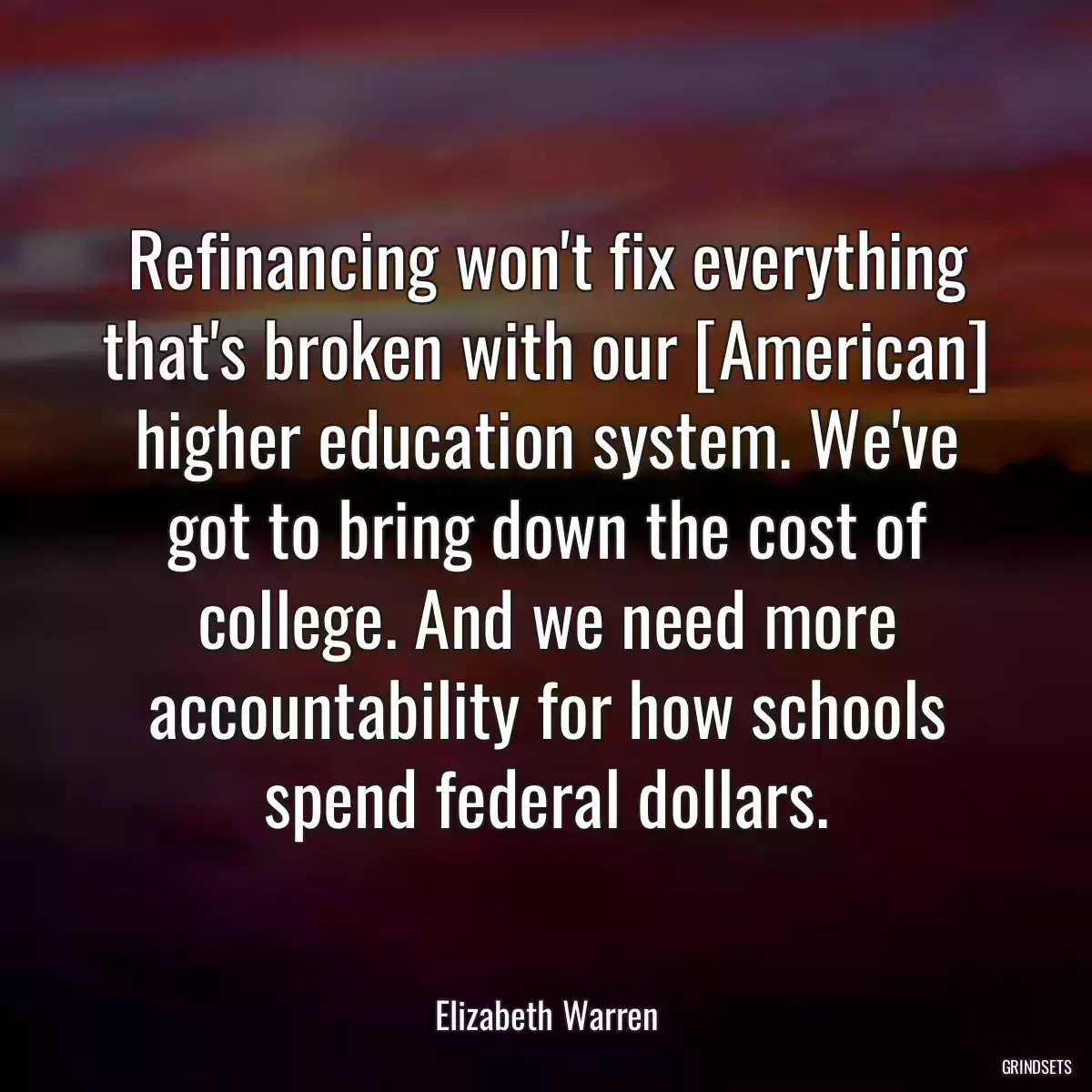 Refinancing won\'t fix everything that\'s broken with our [American] higher education system. We\'ve got to bring down the cost of college. And we need more accountability for how schools spend federal dollars.