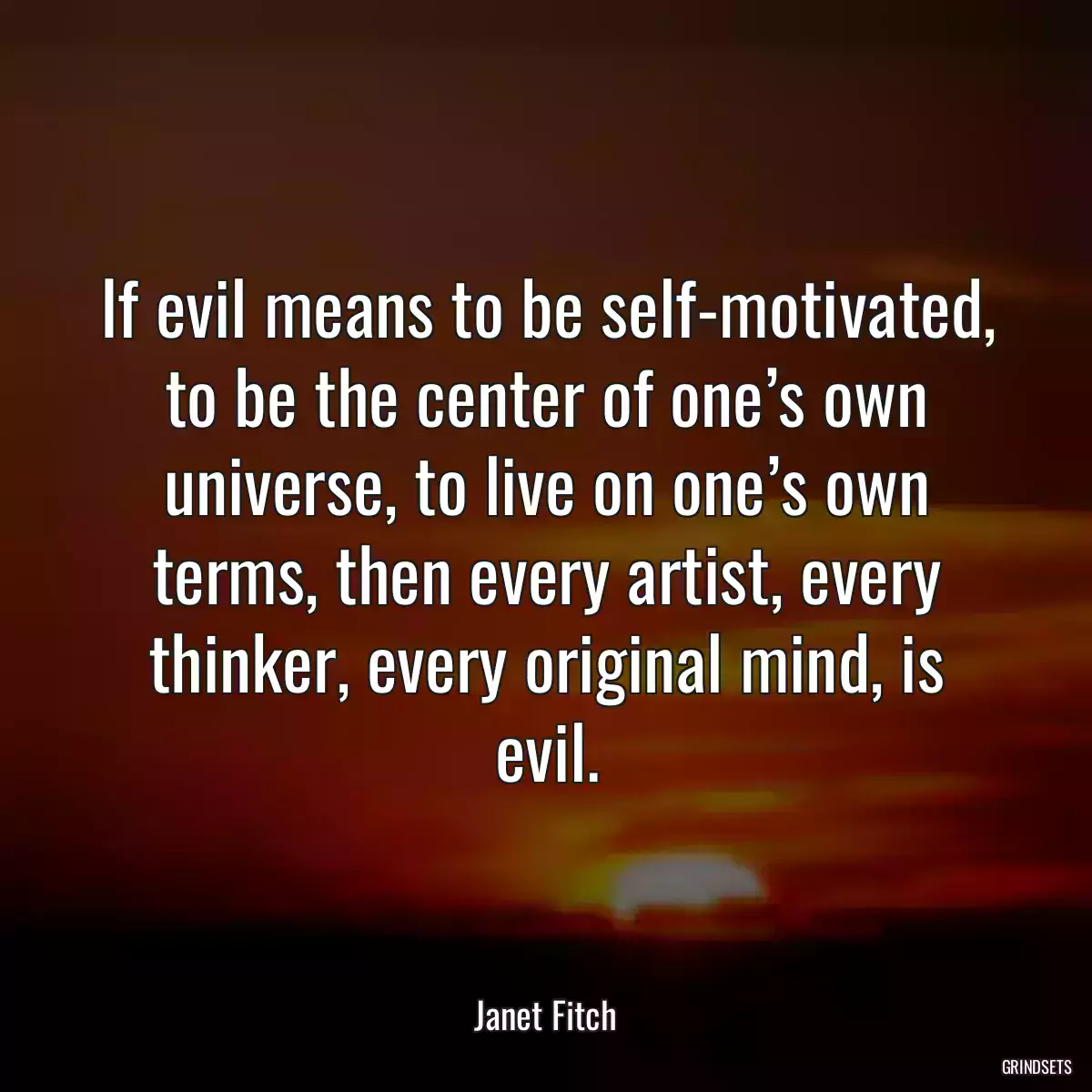 If evil means to be self-motivated, to be the center of one’s own universe, to live on one’s own terms, then every artist, every thinker, every original mind, is evil.