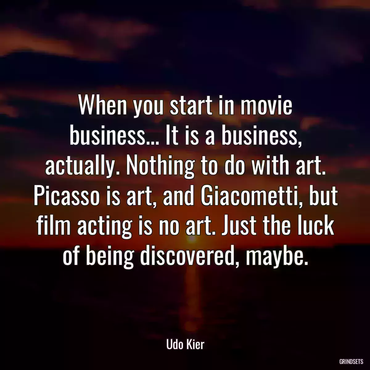 When you start in movie business... It is a business, actually. Nothing to do with art. Picasso is art, and Giacometti, but film acting is no art. Just the luck of being discovered, maybe.