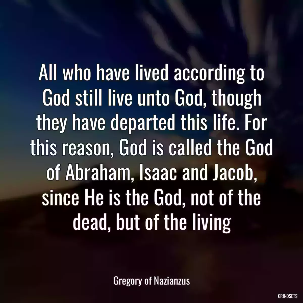 All who have lived according to God still live unto God, though they have departed this life. For this reason, God is called the God of Abraham, Isaac and Jacob, since He is the God, not of the dead, but of the living