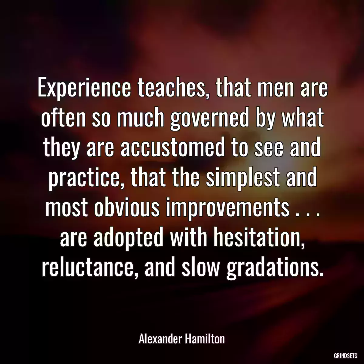 Experience teaches, that men are often so much governed by what they are accustomed to see and practice, that the simplest and most obvious improvements . . . are adopted with hesitation, reluctance, and slow gradations.