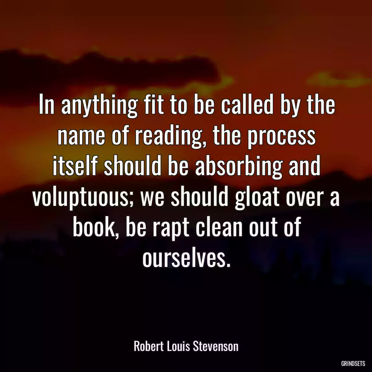 In anything fit to be called by the name of reading, the process itself should be absorbing and voluptuous; we should gloat over a book, be rapt clean out of ourselves.