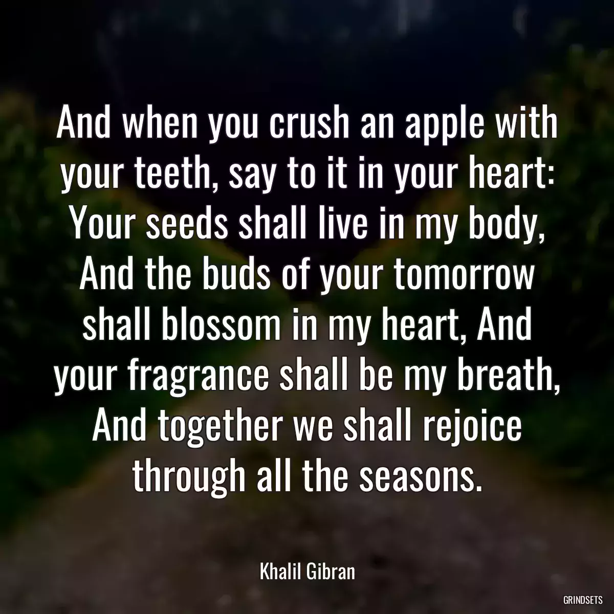 And when you crush an apple with your teeth, say to it in your heart: Your seeds shall live in my body, And the buds of your tomorrow shall blossom in my heart, And your fragrance shall be my breath, And together we shall rejoice through all the seasons.