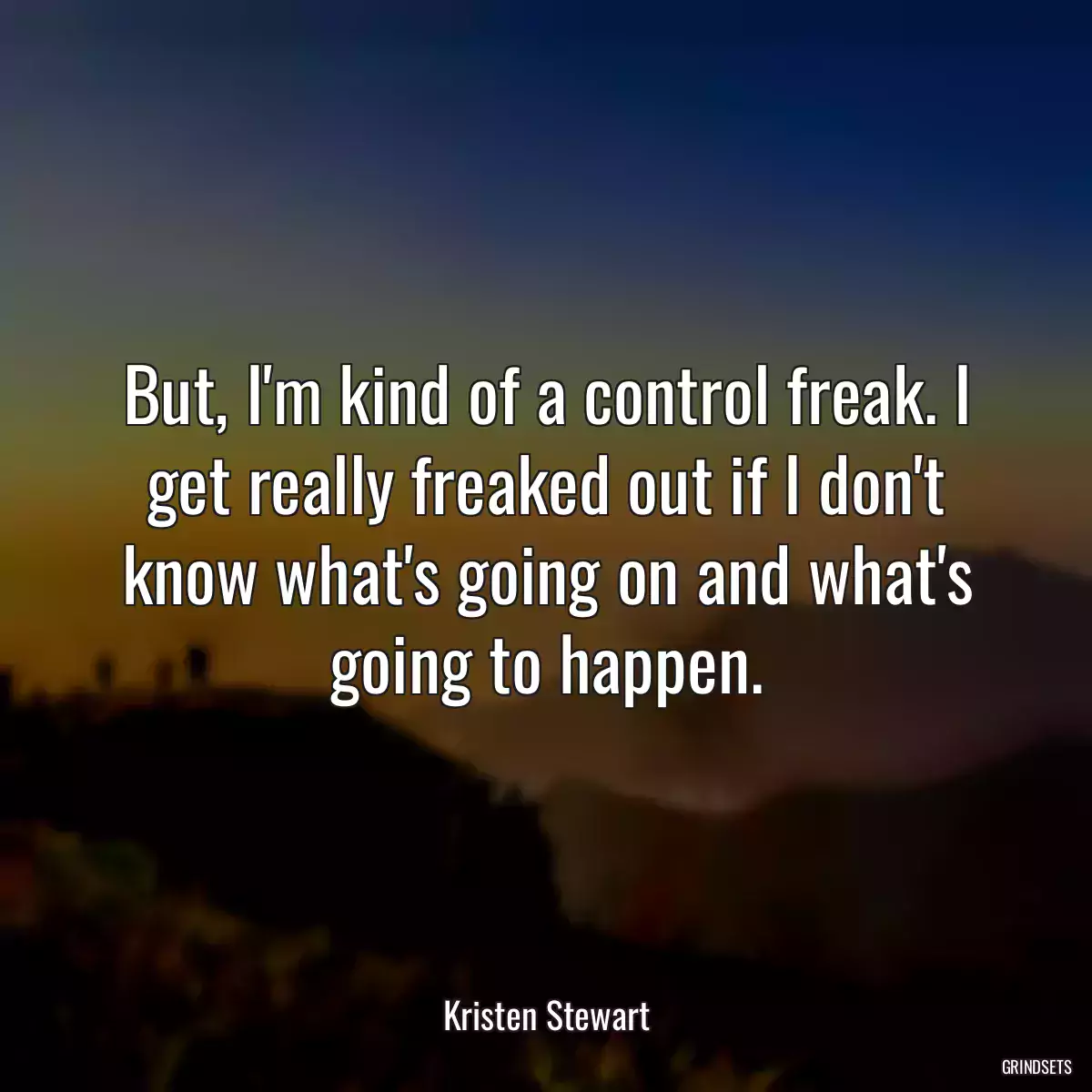 But, I\'m kind of a control freak. I get really freaked out if I don\'t know what\'s going on and what\'s going to happen.