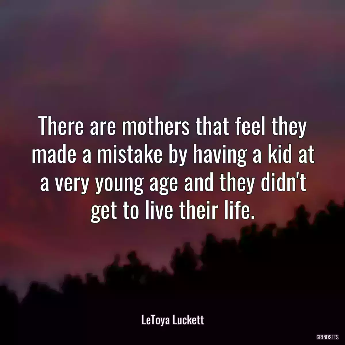 There are mothers that feel they made a mistake by having a kid at a very young age and they didn\'t get to live their life.