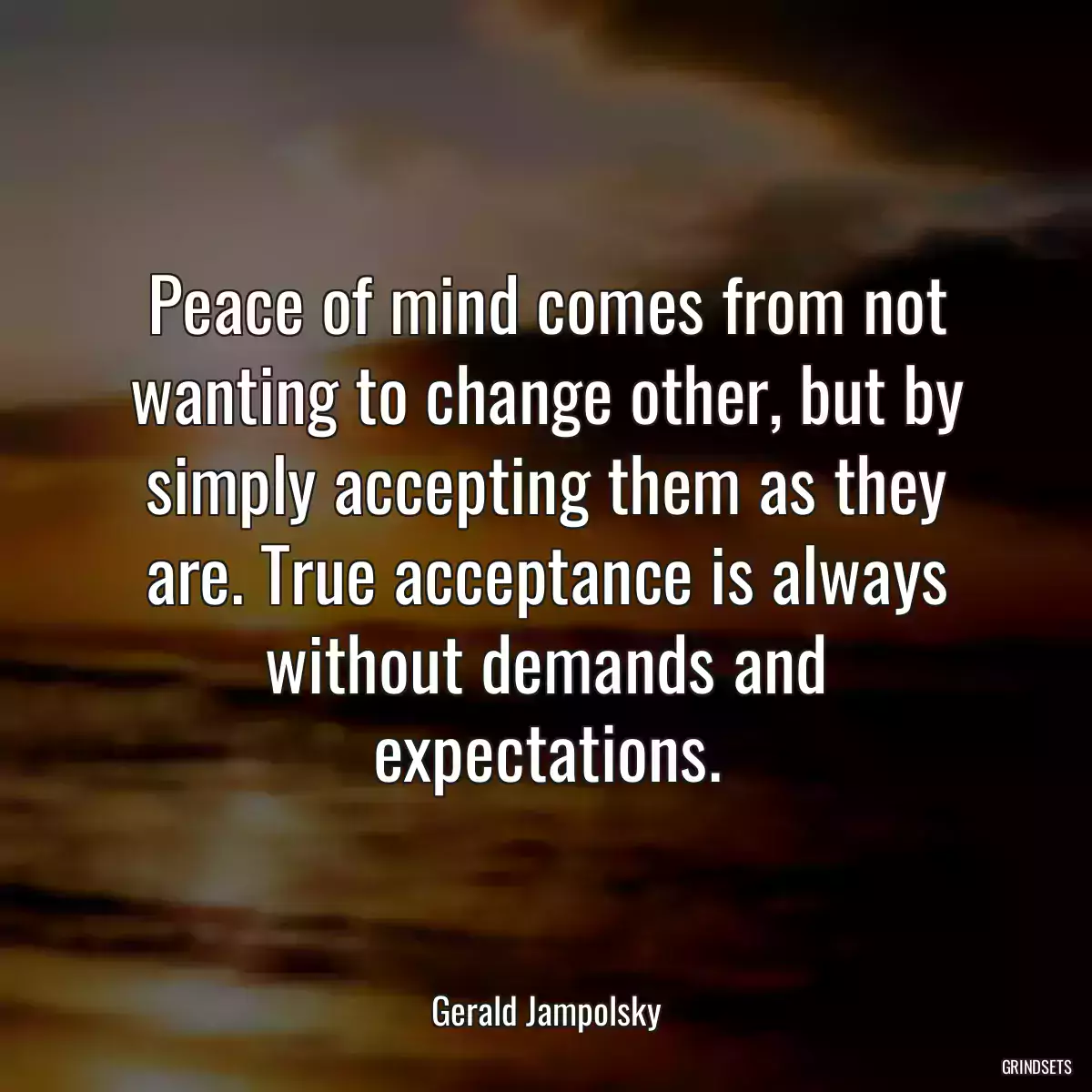 Peace of mind comes from not wanting to change other, but by simply accepting them as they are. True acceptance is always without demands and expectations.