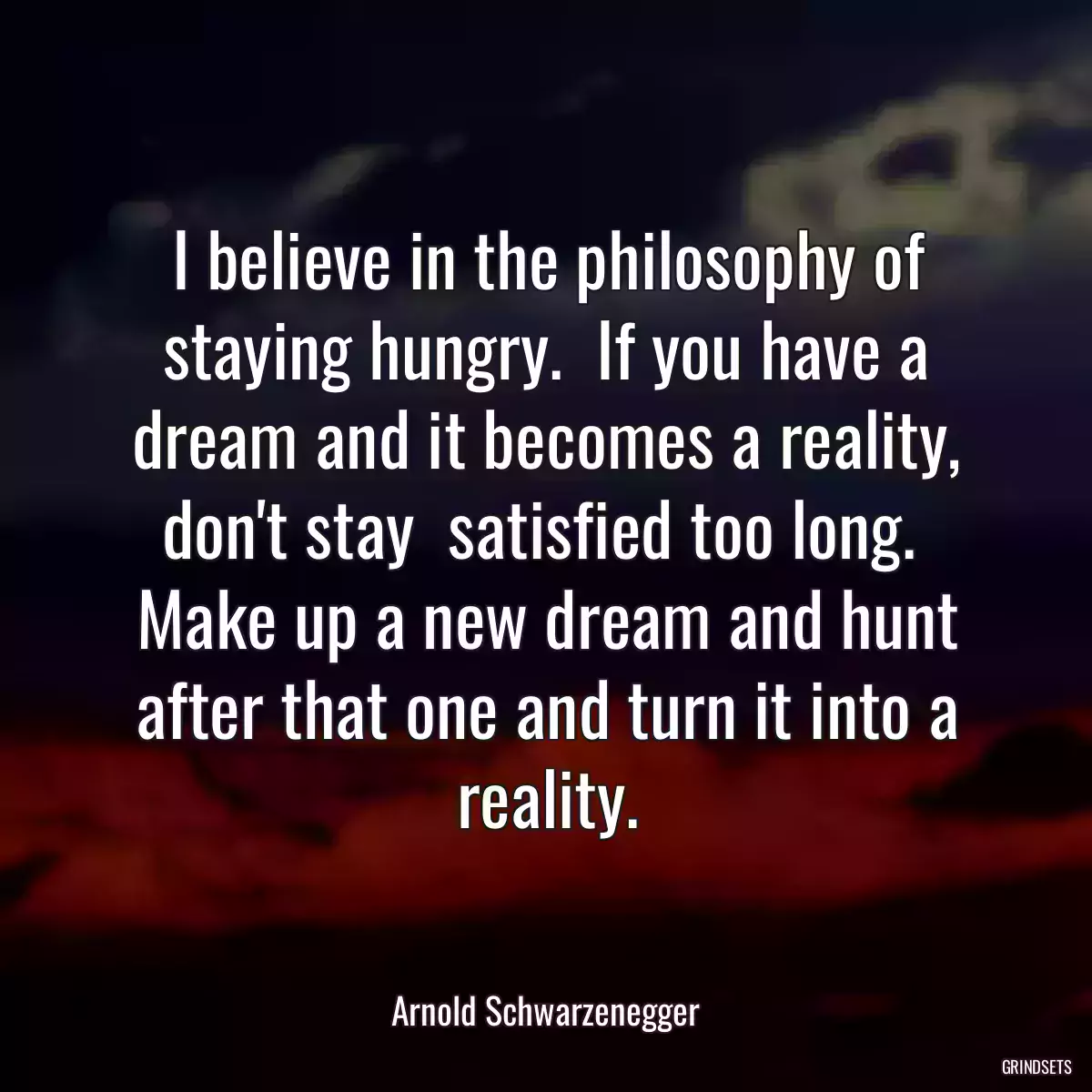 I believe in the philosophy of staying hungry.  If you have a dream and it becomes a reality, don\'t stay  satisfied too long.  Make up a new dream and hunt after that one and turn it into a reality.