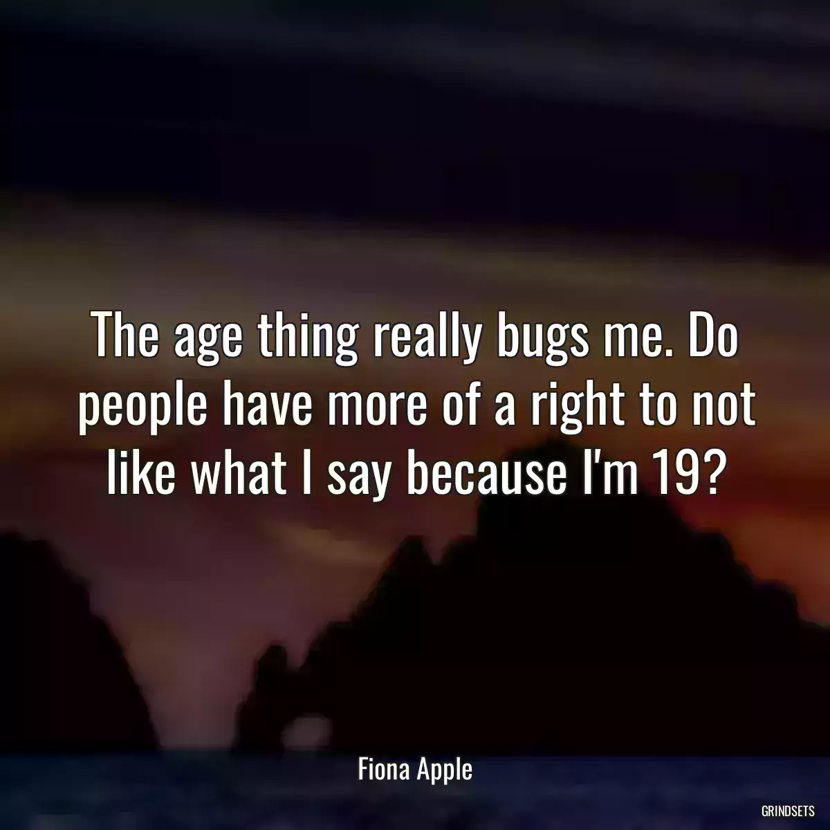 The age thing really bugs me. Do people have more of a right to not like what I say because I\'m 19?